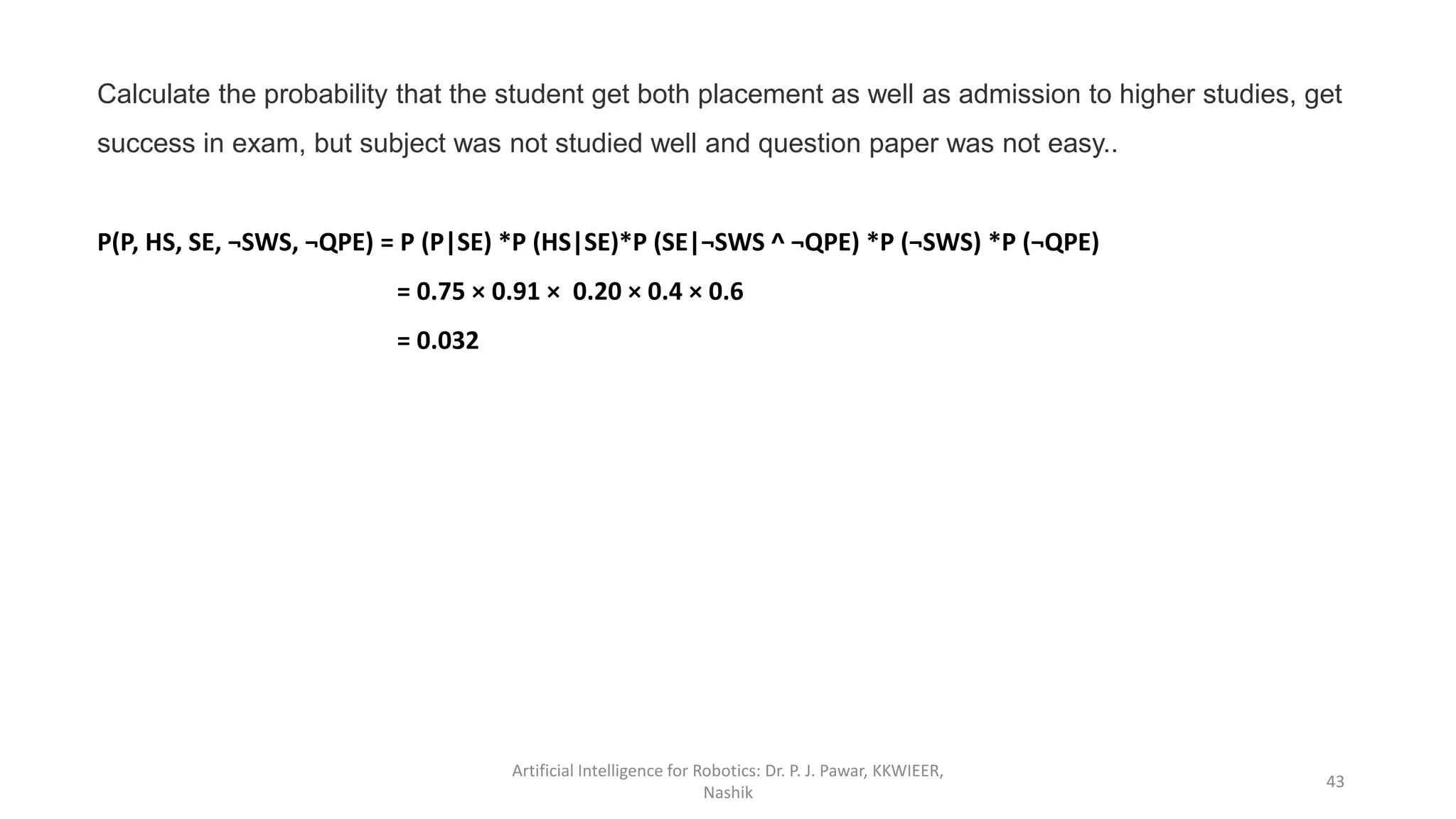 Artificial Intelligence for Robotics: Dr. P. J. Pawar, KKWIEER,
Nashik
43
Calculate the probability that the student get both placement as well as admission to higher studies, get
success in exam, but subject was not studied well and question paper was not easy..
P(P, HS, SE, ¬SWS, ¬QPE) = P (P|SE) *P (HS|SE)*P (SE|¬SWS ^ ¬QPE) *P (¬SWS) *P (¬QPE)
= 0.75 × 0.91 × 0.20 × 0.4 × 0.6
= 0.032
 