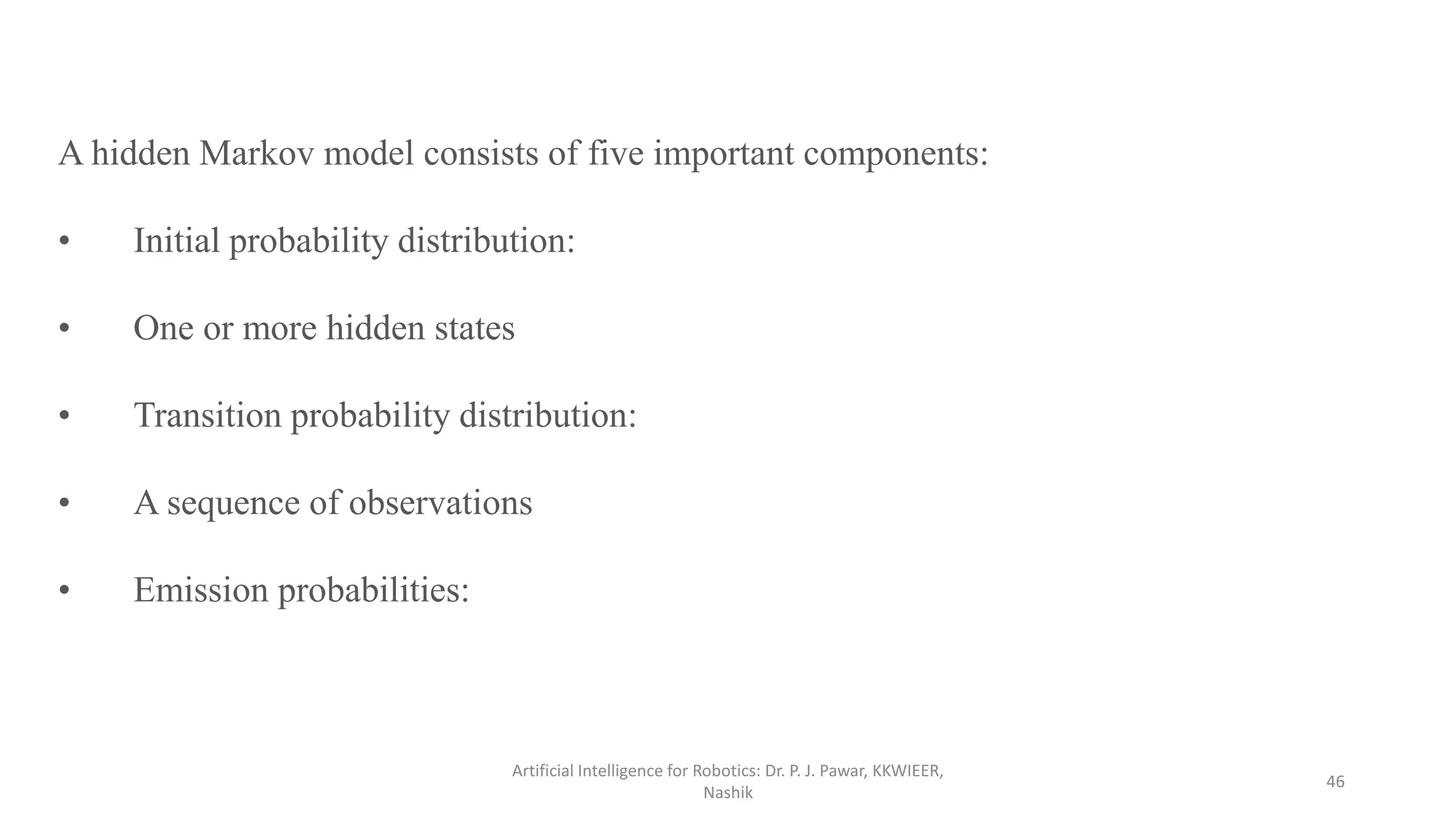 Artificial Intelligence for Robotics: Dr. P. J. Pawar, KKWIEER,
Nashik
46
A hidden Markov model consists of five important components:
• Initial probability distribution:
• One or more hidden states
• Transition probability distribution:
• A sequence of observations
• Emission probabilities:
 