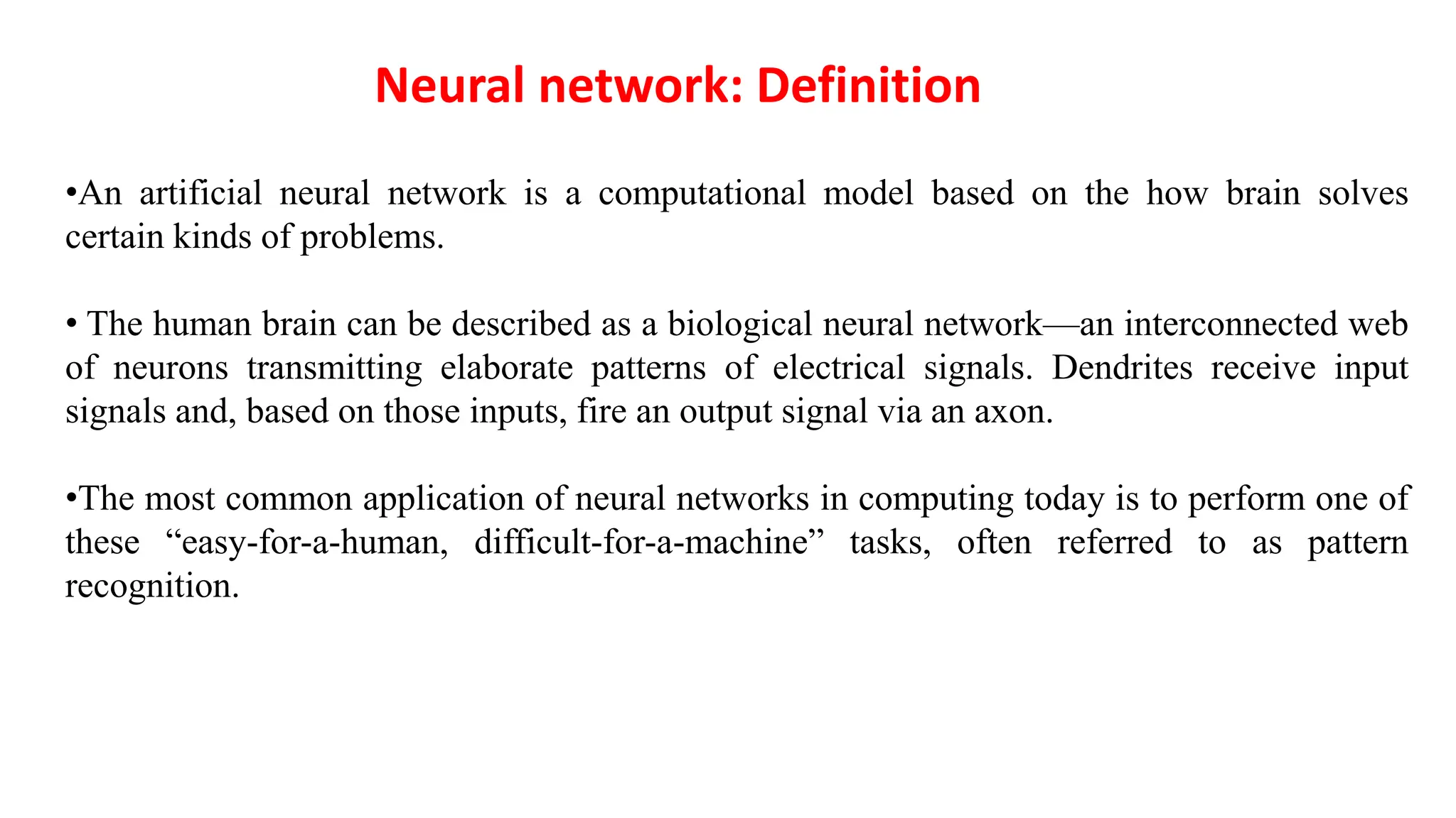 •An artificial neural network is a computational model based on the how brain solves
certain kinds of problems.
• The human brain can be described as a biological neural network—an interconnected web
of neurons transmitting elaborate patterns of electrical signals. Dendrites receive input
signals and, based on those inputs, fire an output signal via an axon.
•The most common application of neural networks in computing today is to perform one of
these “easy-for-a-human, difficult-for-a-machine” tasks, often referred to as pattern
recognition.
Neural network: Definition
 