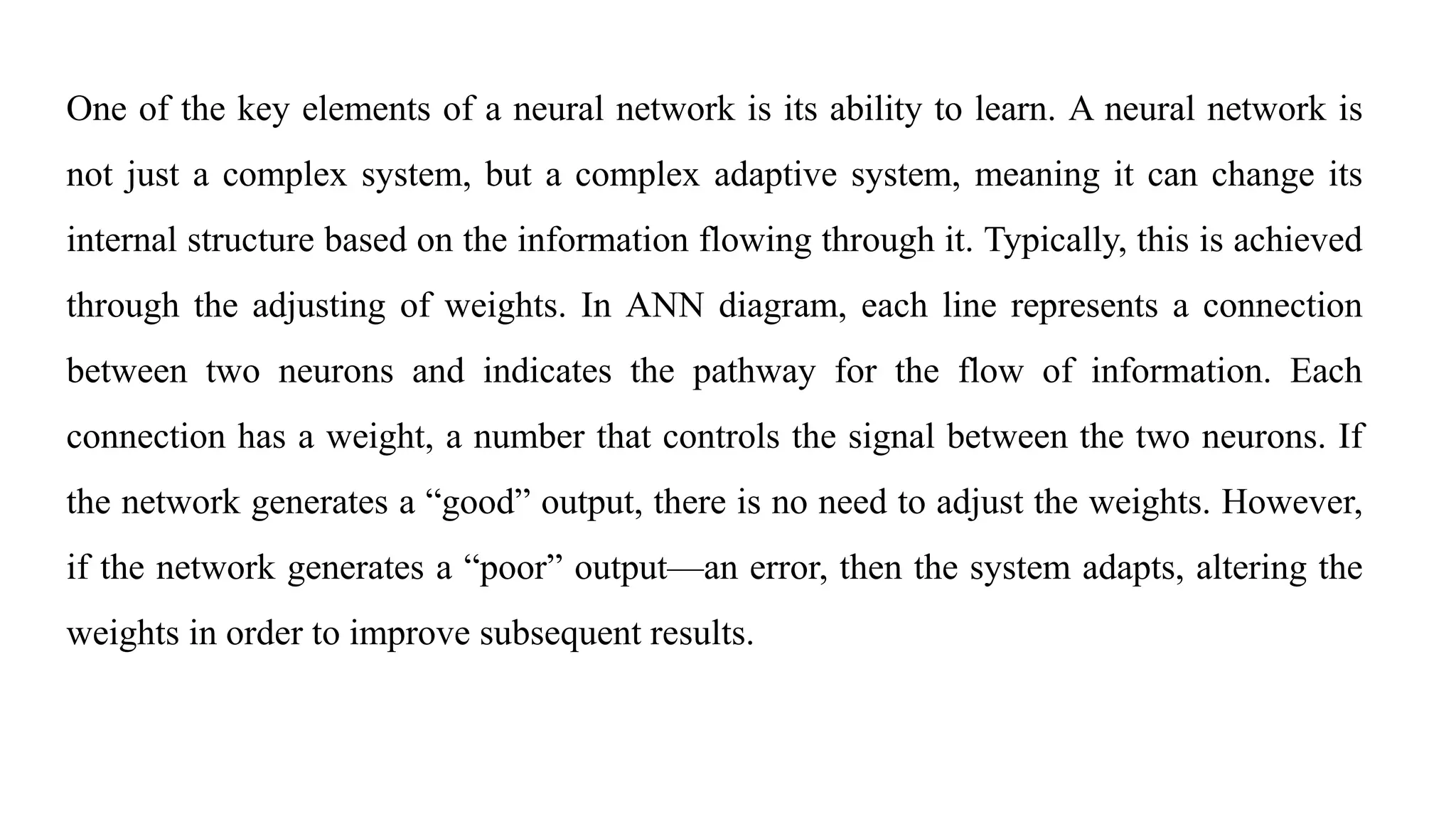 One of the key elements of a neural network is its ability to learn. A neural network is
not just a complex system, but a complex adaptive system, meaning it can change its
internal structure based on the information flowing through it. Typically, this is achieved
through the adjusting of weights. In ANN diagram, each line represents a connection
between two neurons and indicates the pathway for the flow of information. Each
connection has a weight, a number that controls the signal between the two neurons. If
the network generates a “good” output, there is no need to adjust the weights. However,
if the network generates a “poor” output—an error, then the system adapts, altering the
weights in order to improve subsequent results.
 