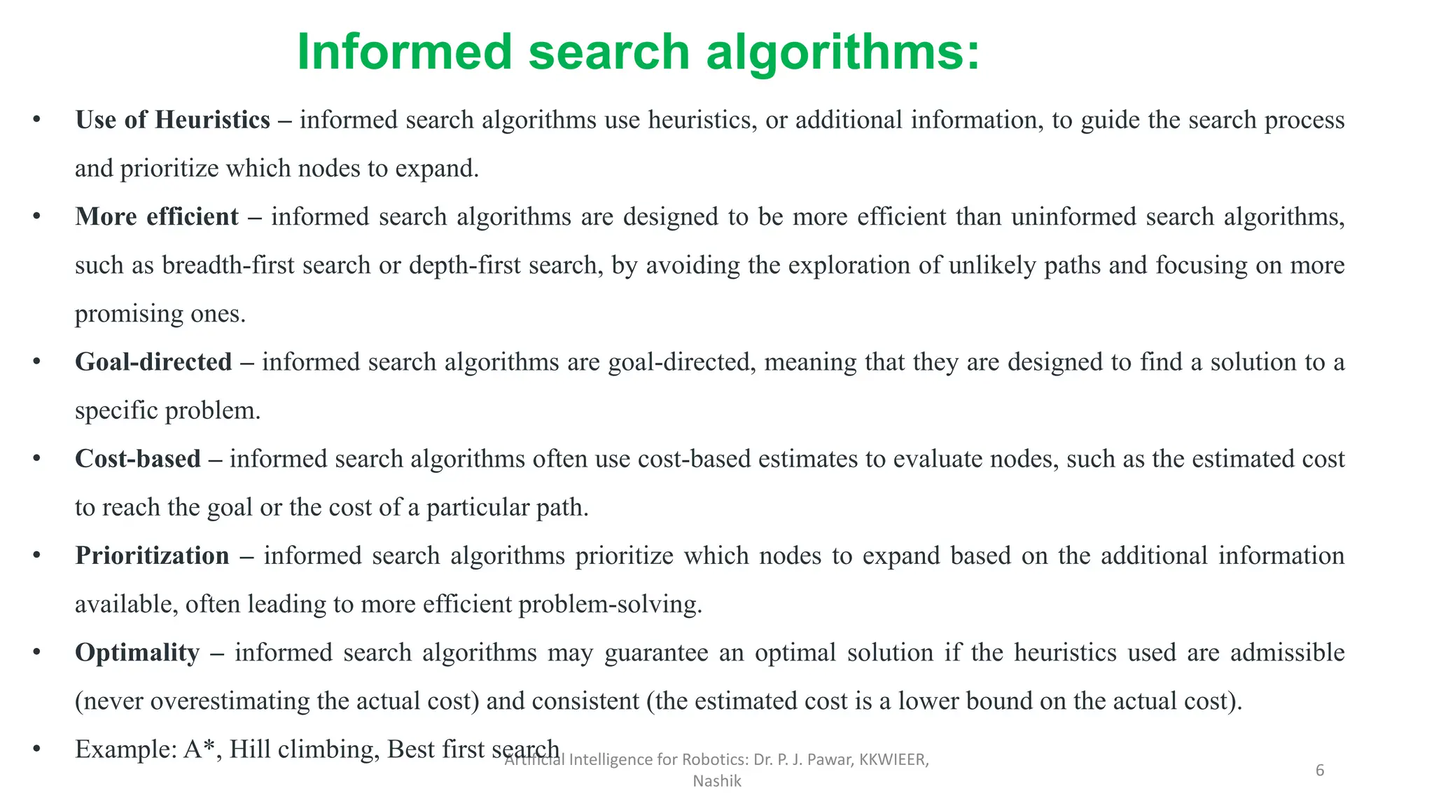 Artificial Intelligence for Robotics: Dr. P. J. Pawar, KKWIEER,
Nashik
6
• Use of Heuristics – informed search algorithms use heuristics, or additional information, to guide the search process
and prioritize which nodes to expand.
• More efficient – informed search algorithms are designed to be more efficient than uninformed search algorithms,
such as breadth-first search or depth-first search, by avoiding the exploration of unlikely paths and focusing on more
promising ones.
• Goal-directed – informed search algorithms are goal-directed, meaning that they are designed to find a solution to a
specific problem.
• Cost-based – informed search algorithms often use cost-based estimates to evaluate nodes, such as the estimated cost
to reach the goal or the cost of a particular path.
• Prioritization – informed search algorithms prioritize which nodes to expand based on the additional information
available, often leading to more efficient problem-solving.
• Optimality – informed search algorithms may guarantee an optimal solution if the heuristics used are admissible
(never overestimating the actual cost) and consistent (the estimated cost is a lower bound on the actual cost).
• Example: A*, Hill climbing, Best first search
Informed search algorithms:
 