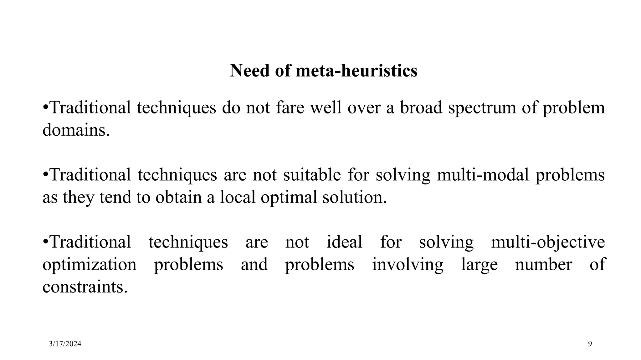 3/17/2024 9
Need of meta-heuristics
•Traditional techniques do not fare well over a broad spectrum of problem
domains.
•Traditional techniques are not suitable for solving multi-modal problems
as they tend to obtain a local optimal solution.
•Traditional techniques are not ideal for solving multi-objective
optimization problems and problems involving large number of
constraints.
 