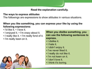 Read the explanation carefully.
The ways to express attitudes
The followings are expressions to show attitudes in various situations.
When you like something, you can express your like by using the
following expressions:
• I’d like it. • I love it.
• I enjoyed it. • I’m crazy about it.
• I really like it. • I’m really fond of it.
• I’m really keen on it.
When you dislike something, you
can use the following sentences to
express.
• I dislike it.
• I hate it.
• I didn’t enjoy it.
• I’ve never liked it.
• I really do not like it.
• I’m not keen on it.
• I don’t love it.
• I think it’s boring.
 