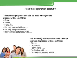 Read the explanation carefully.
The following expressions can be used when you are
pleased with something:
• Great.
• Terrific.
• Fantastic.
• I’m very pleased with/to ….
• I’m very delighted to/with ….
• It gives me great pleasure to ….
The following expressions can be used to
express displeased with something:
• Oh no.
• Oh, hell no.
• I can’t stand …..
• I’m feed up with ….
• I’m really displeased with/to ….
 