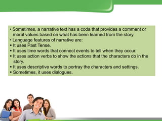 • Sometimes, a narrative text has a coda that provides a comment or
moral values based on what has been learned from the story.
• Language features of narrative are:
 It uses Past Tense.
 It uses time words that connect events to tell when they occur.
 It uses action verbs to show the actions that the characters do in the
story.
 It uses descriptive words to portray the characters and settings.
 Sometimes, it uses dialogues.
 