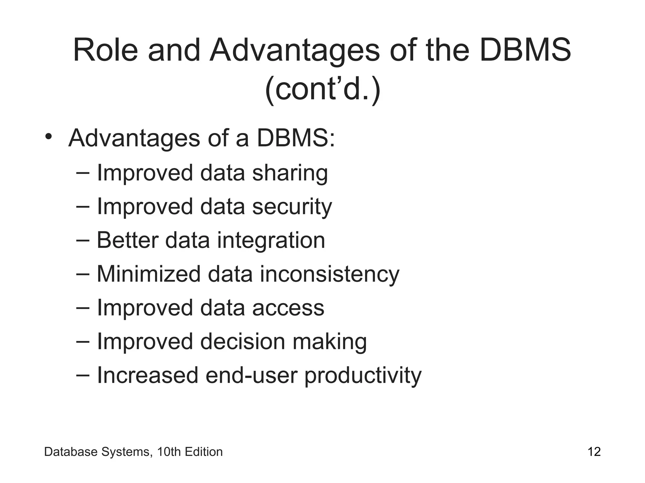 Role and Advantages of the DBMS
(cont’d.)
• Advantages of a DBMS:
– Improved data sharing
– Improved data security
– Better data integration
– Minimized data inconsistency
– Improved data access
– Improved decision making
– Increased end-user productivity
12
Database Systems, 10th Edition
 