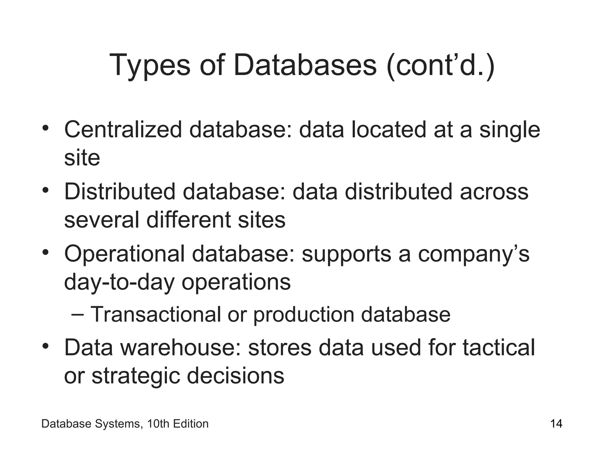 Types of Databases (cont’d.)
• Centralized database: data located at a single
site
• Distributed database: data distributed across
several different sites
• Operational database: supports a company’s
day-to-day operations
– Transactional or production database
• Data warehouse: stores data used for tactical
or strategic decisions
14
Database Systems, 10th Edition
 