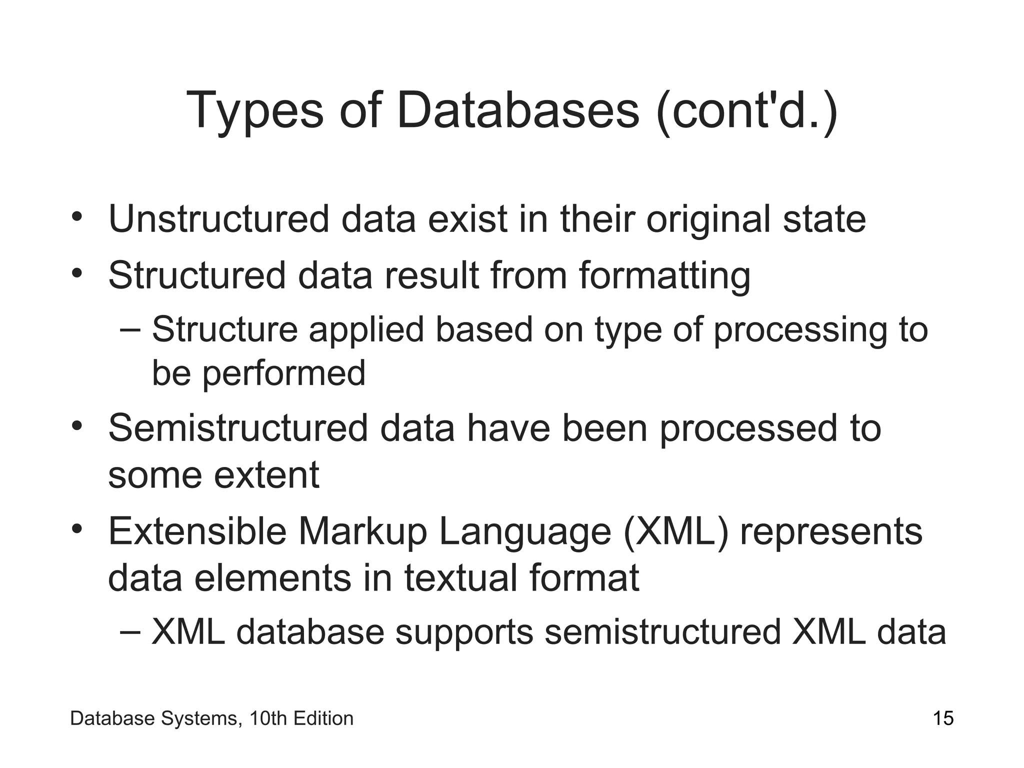 Types of Databases (cont'd.)
• Unstructured data exist in their original state
• Structured data result from formatting
– Structure applied based on type of processing to
be performed
• Semistructured data have been processed to
some extent
• Extensible Markup Language (XML) represents
data elements in textual format
– XML database supports semistructured XML data
15
Database Systems, 10th Edition
 