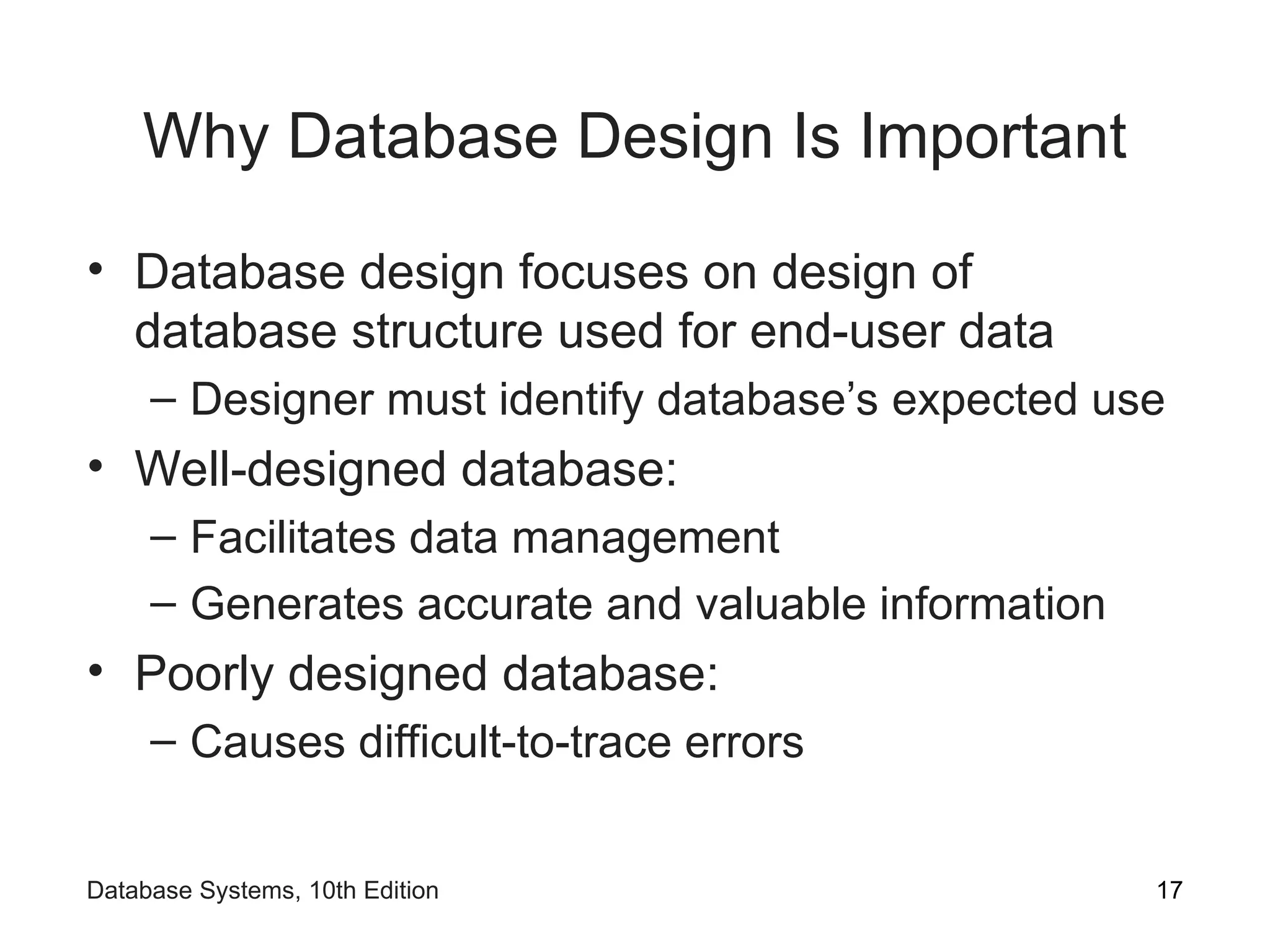 Why Database Design Is Important
• Database design focuses on design of
database structure used for end-user data
– Designer must identify database’s expected use
• Well-designed database:
– Facilitates data management
– Generates accurate and valuable information
• Poorly designed database:
– Causes difficult-to-trace errors
17
Database Systems, 10th Edition
 