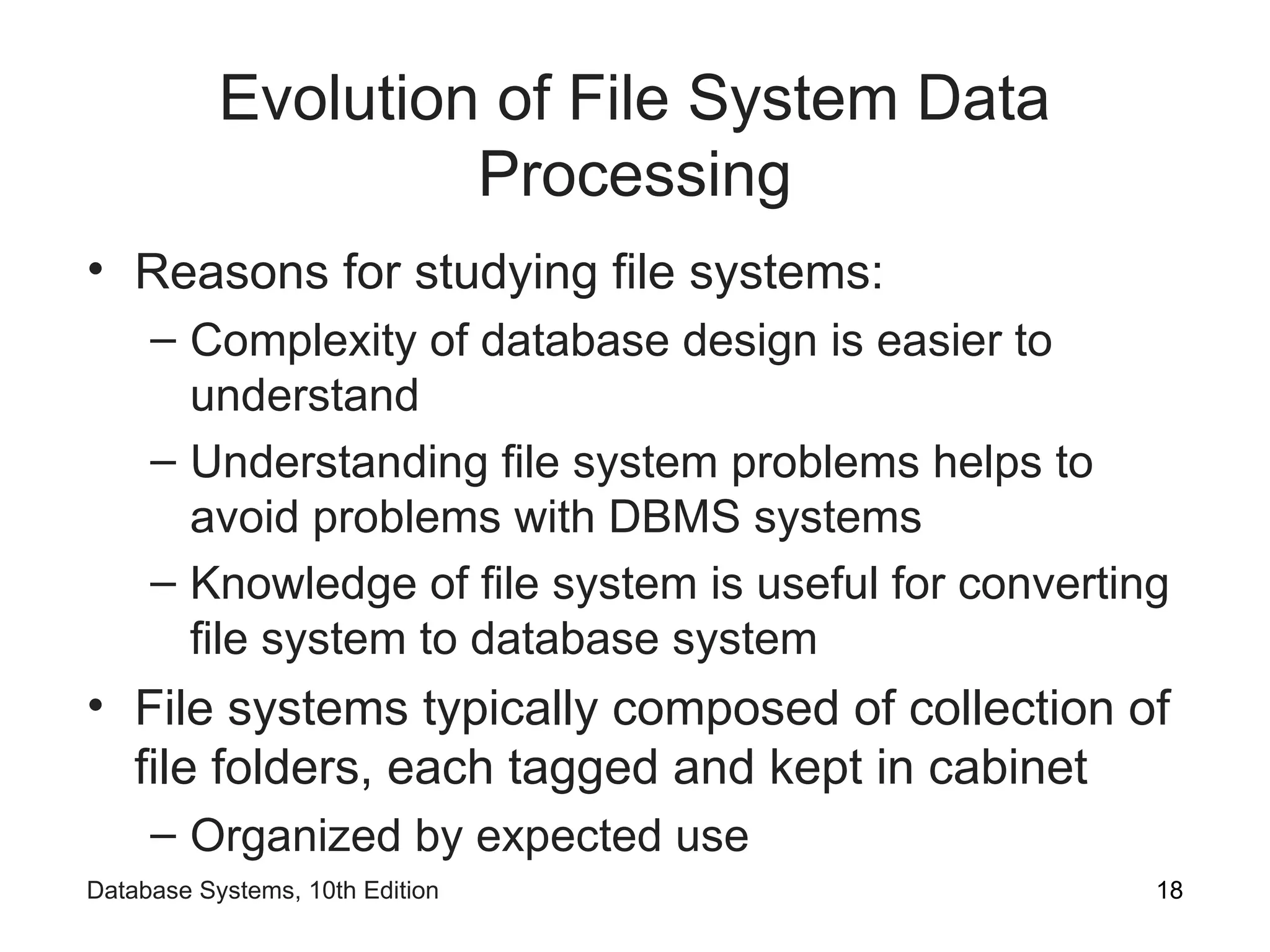 Evolution of File System Data
Processing
• Reasons for studying file systems:
– Complexity of database design is easier to
understand
– Understanding file system problems helps to
avoid problems with DBMS systems
– Knowledge of file system is useful for converting
file system to database system
• File systems typically composed of collection of
file folders, each tagged and kept in cabinet
– Organized by expected use
18
Database Systems, 10th Edition
 