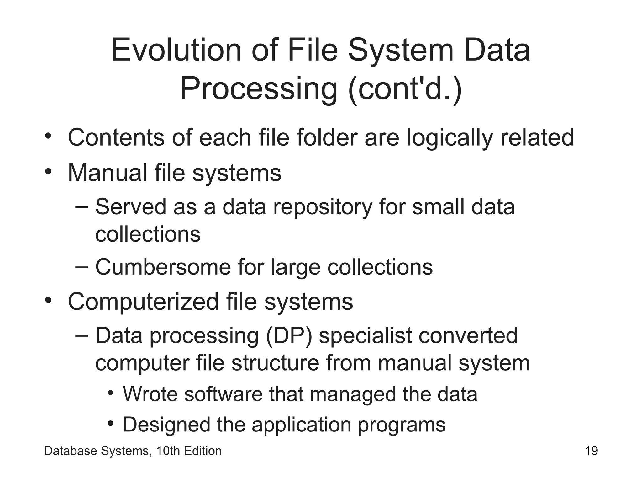 Evolution of File System Data
Processing (cont'd.)
• Contents of each file folder are logically related
• Manual file systems
– Served as a data repository for small data
collections
– Cumbersome for large collections
• Computerized file systems
– Data processing (DP) specialist converted
computer file structure from manual system
• Wrote software that managed the data
• Designed the application programs
19
Database Systems, 10th Edition
 