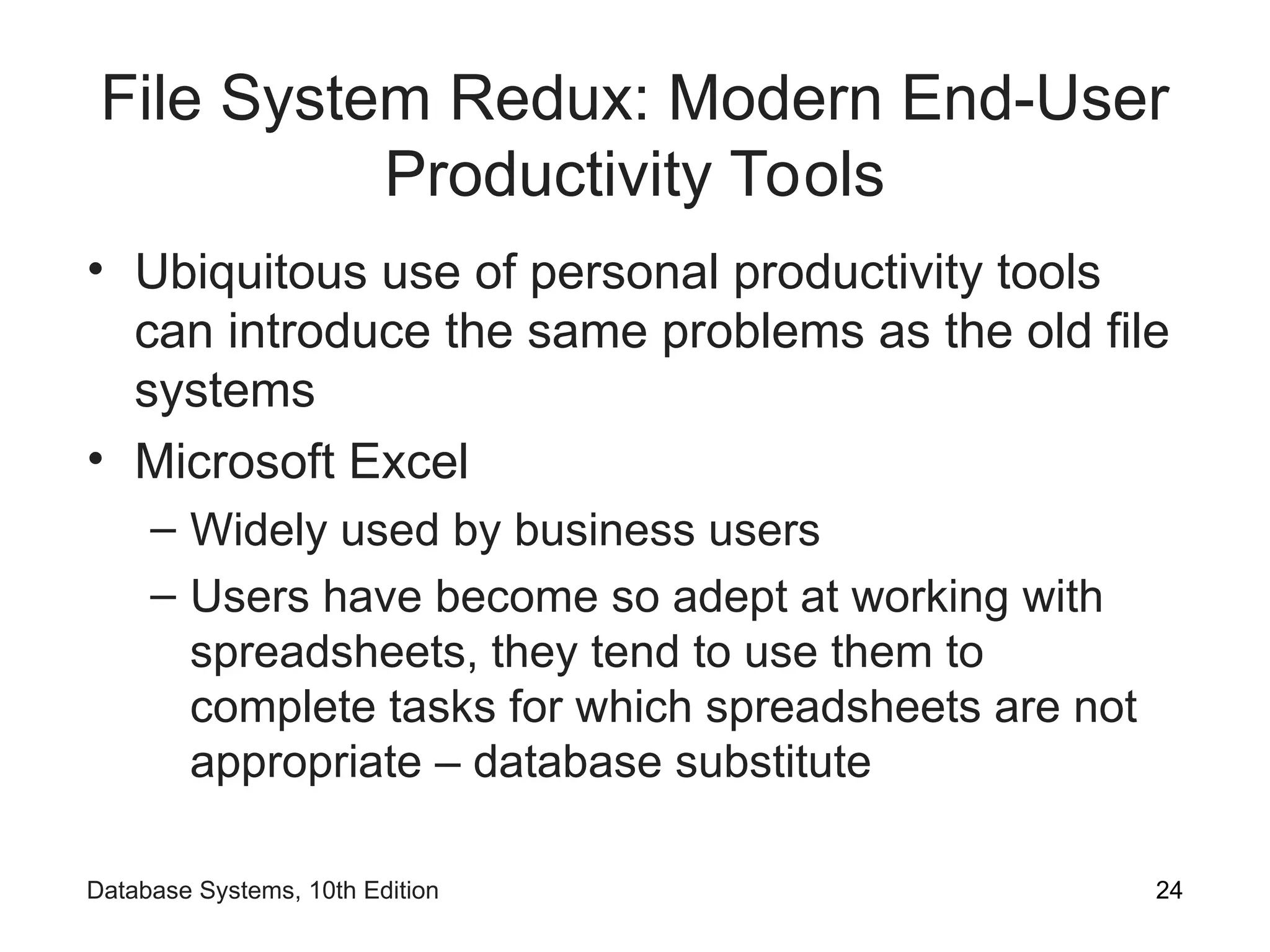 File System Redux: Modern End-User
Productivity Tools
• Ubiquitous use of personal productivity tools
can introduce the same problems as the old file
systems
• Microsoft Excel
– Widely used by business users
– Users have become so adept at working with
spreadsheets, they tend to use them to
complete tasks for which spreadsheets are not
appropriate – database substitute
24
Database Systems, 10th Edition
 