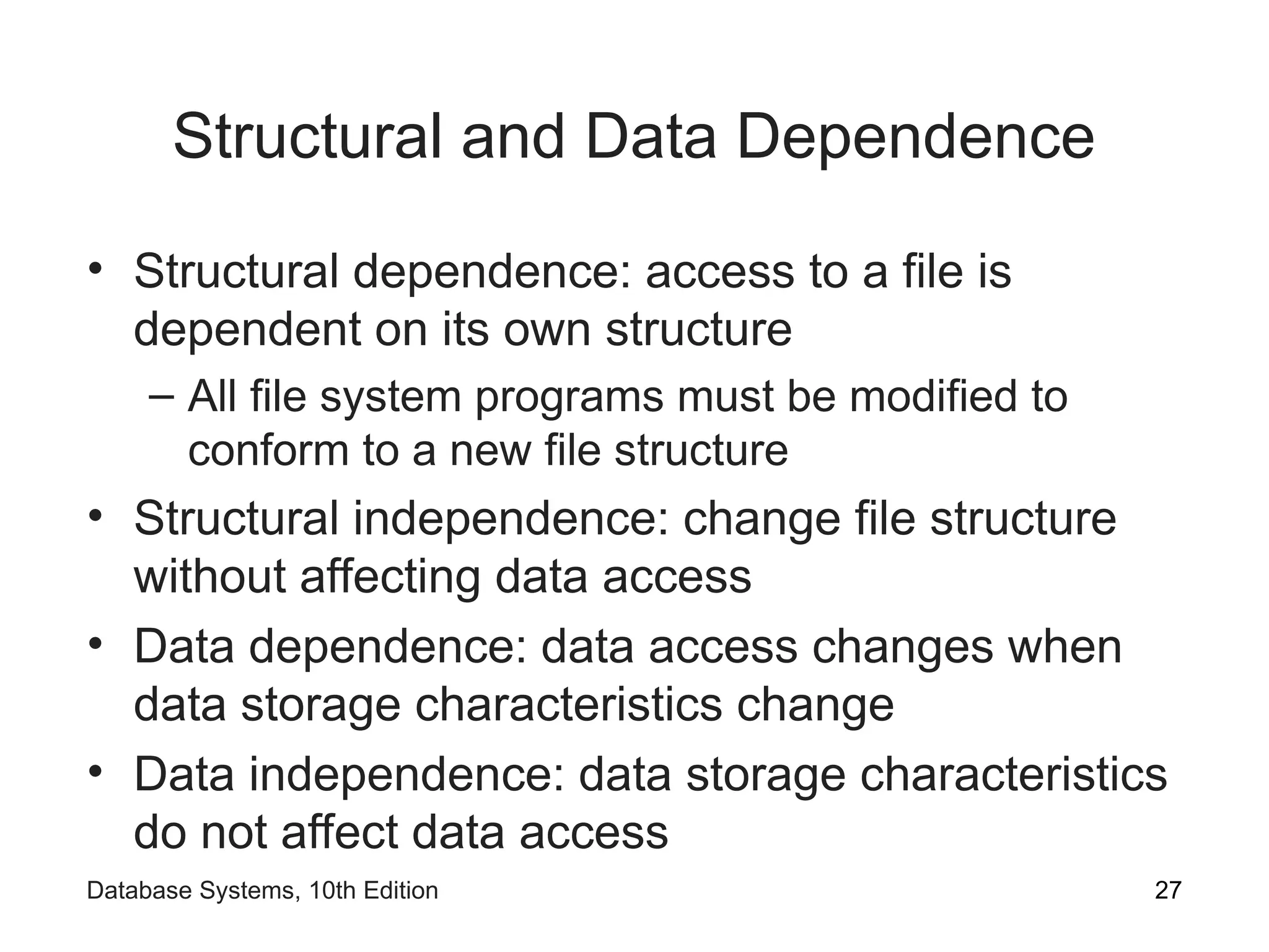 Structural and Data Dependence
• Structural dependence: access to a file is
dependent on its own structure
– All file system programs must be modified to
conform to a new file structure
• Structural independence: change file structure
without affecting data access
• Data dependence: data access changes when
data storage characteristics change
• Data independence: data storage characteristics
do not affect data access
27
Database Systems, 10th Edition
 