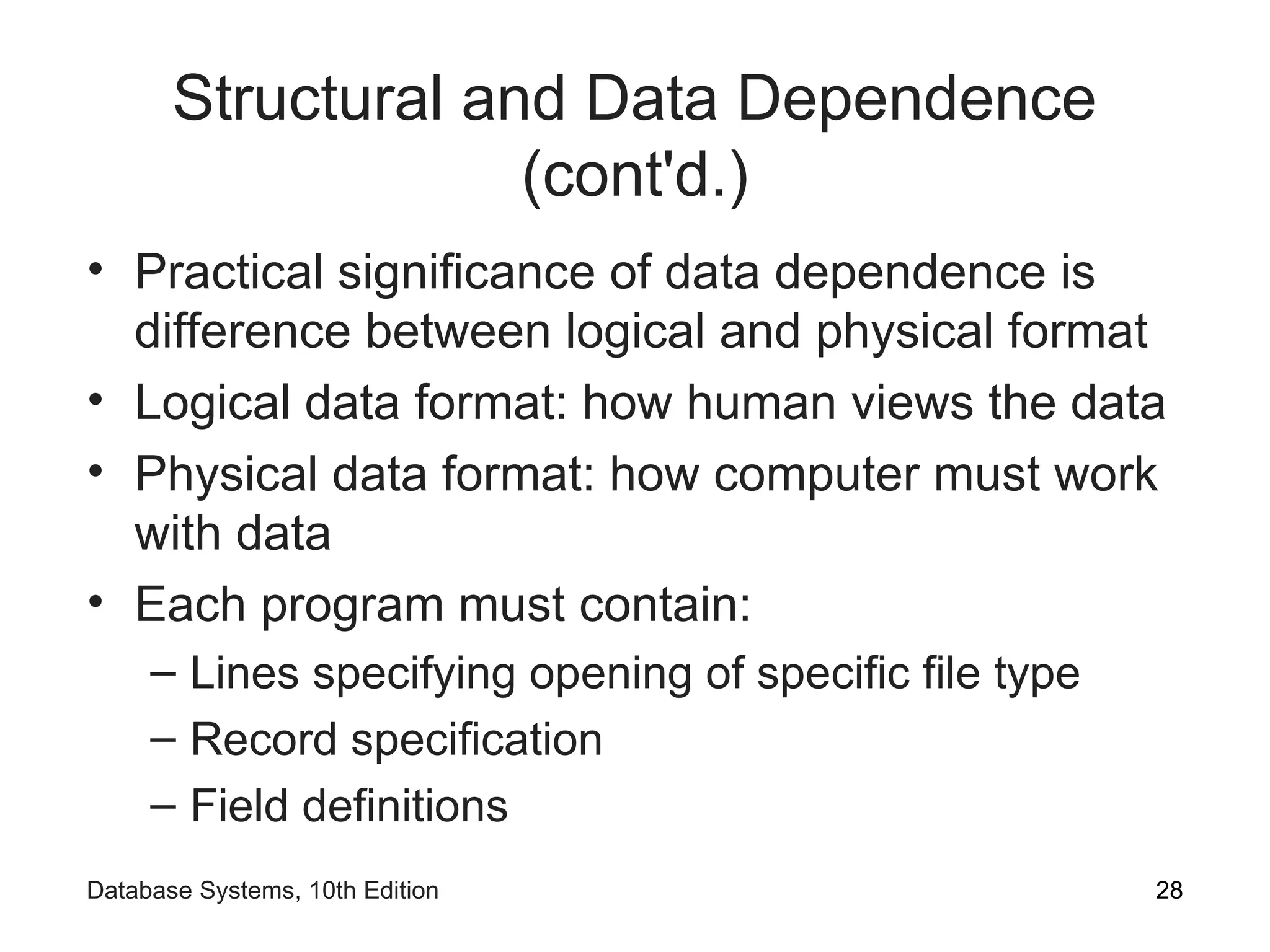 Structural and Data Dependence
(cont'd.)
• Practical significance of data dependence is
difference between logical and physical format
• Logical data format: how human views the data
• Physical data format: how computer must work
with data
• Each program must contain:
– Lines specifying opening of specific file type
– Record specification
– Field definitions
28
Database Systems, 10th Edition
 