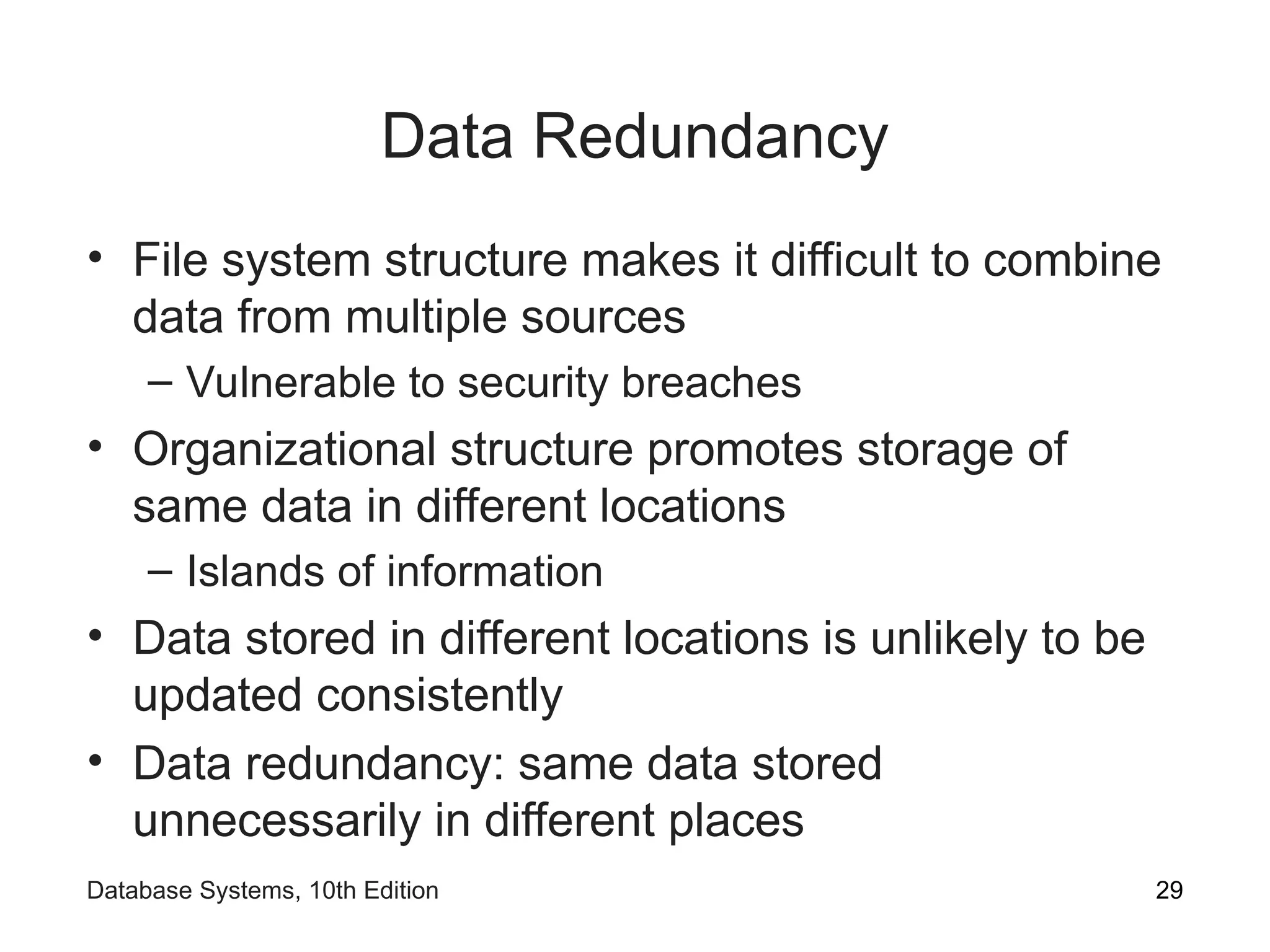 Data Redundancy
• File system structure makes it difficult to combine
data from multiple sources
– Vulnerable to security breaches
• Organizational structure promotes storage of
same data in different locations
– Islands of information
• Data stored in different locations is unlikely to be
updated consistently
• Data redundancy: same data stored
unnecessarily in different places
29
Database Systems, 10th Edition
 