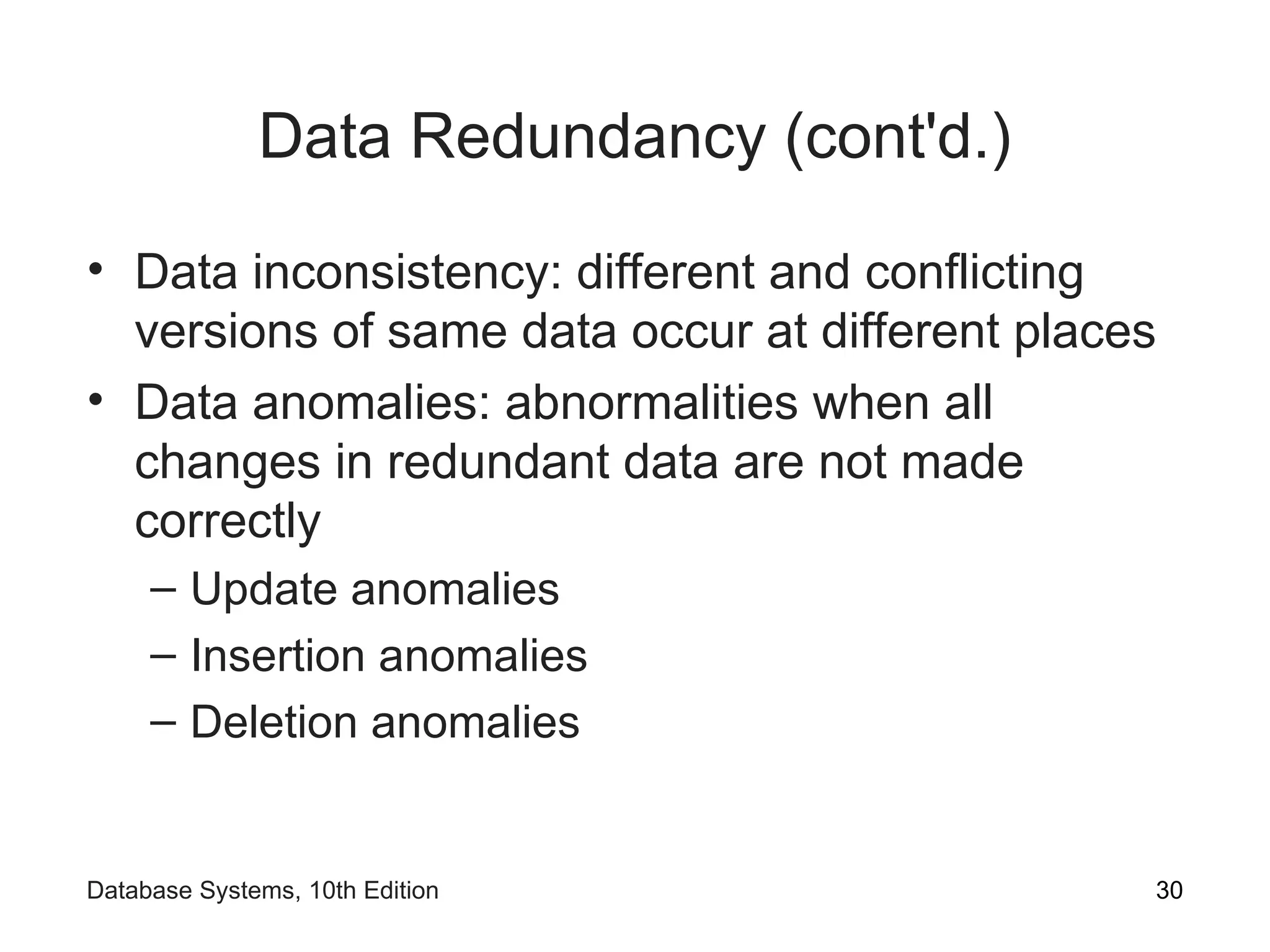Data Redundancy (cont'd.)
• Data inconsistency: different and conflicting
versions of same data occur at different places
• Data anomalies: abnormalities when all
changes in redundant data are not made
correctly
– Update anomalies
– Insertion anomalies
– Deletion anomalies
30
Database Systems, 10th Edition
 