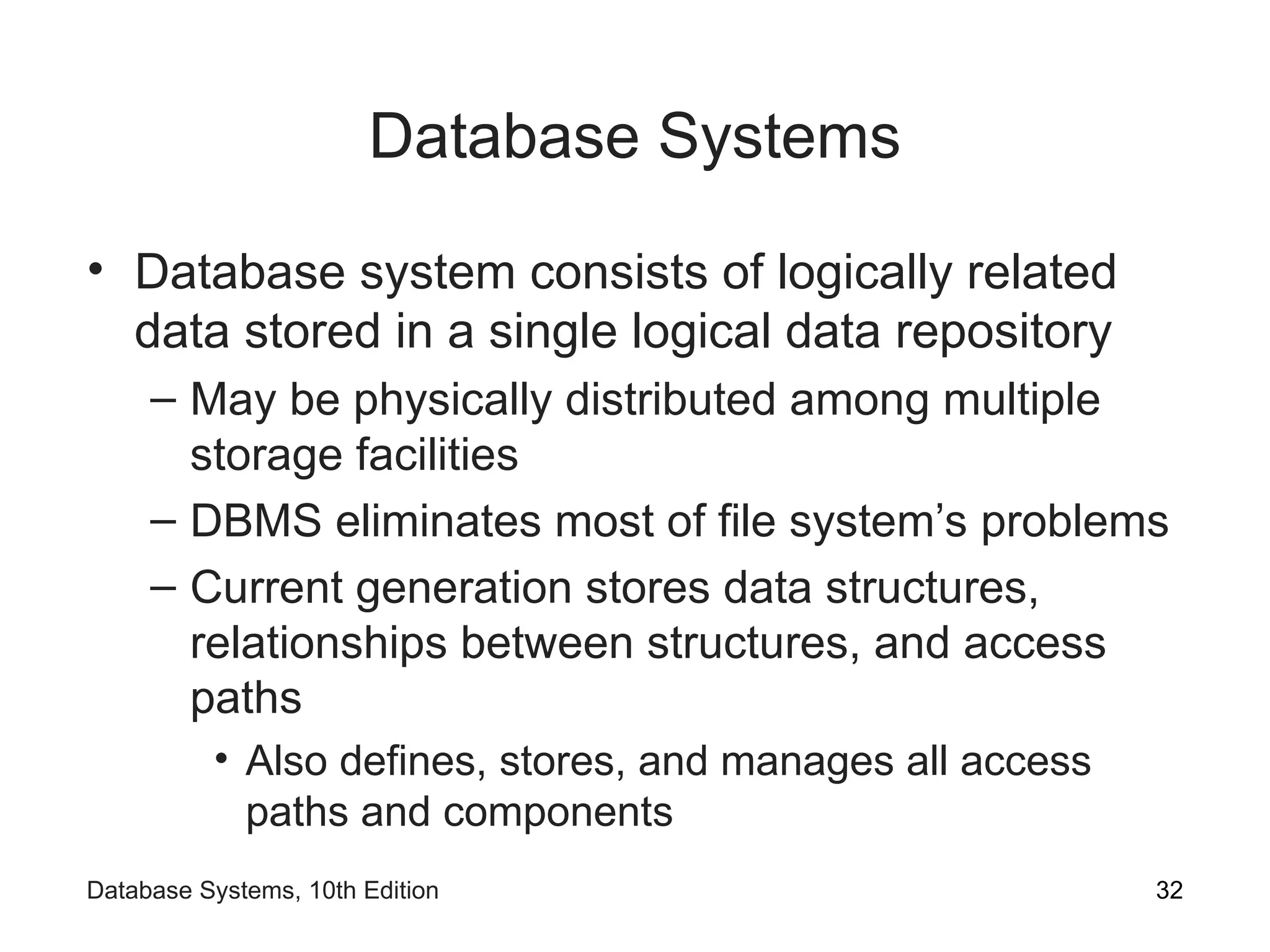 Database Systems
• Database system consists of logically related
data stored in a single logical data repository
– May be physically distributed among multiple
storage facilities
– DBMS eliminates most of file system’s problems
– Current generation stores data structures,
relationships between structures, and access
paths
• Also defines, stores, and manages all access
paths and components
32
Database Systems, 10th Edition
 