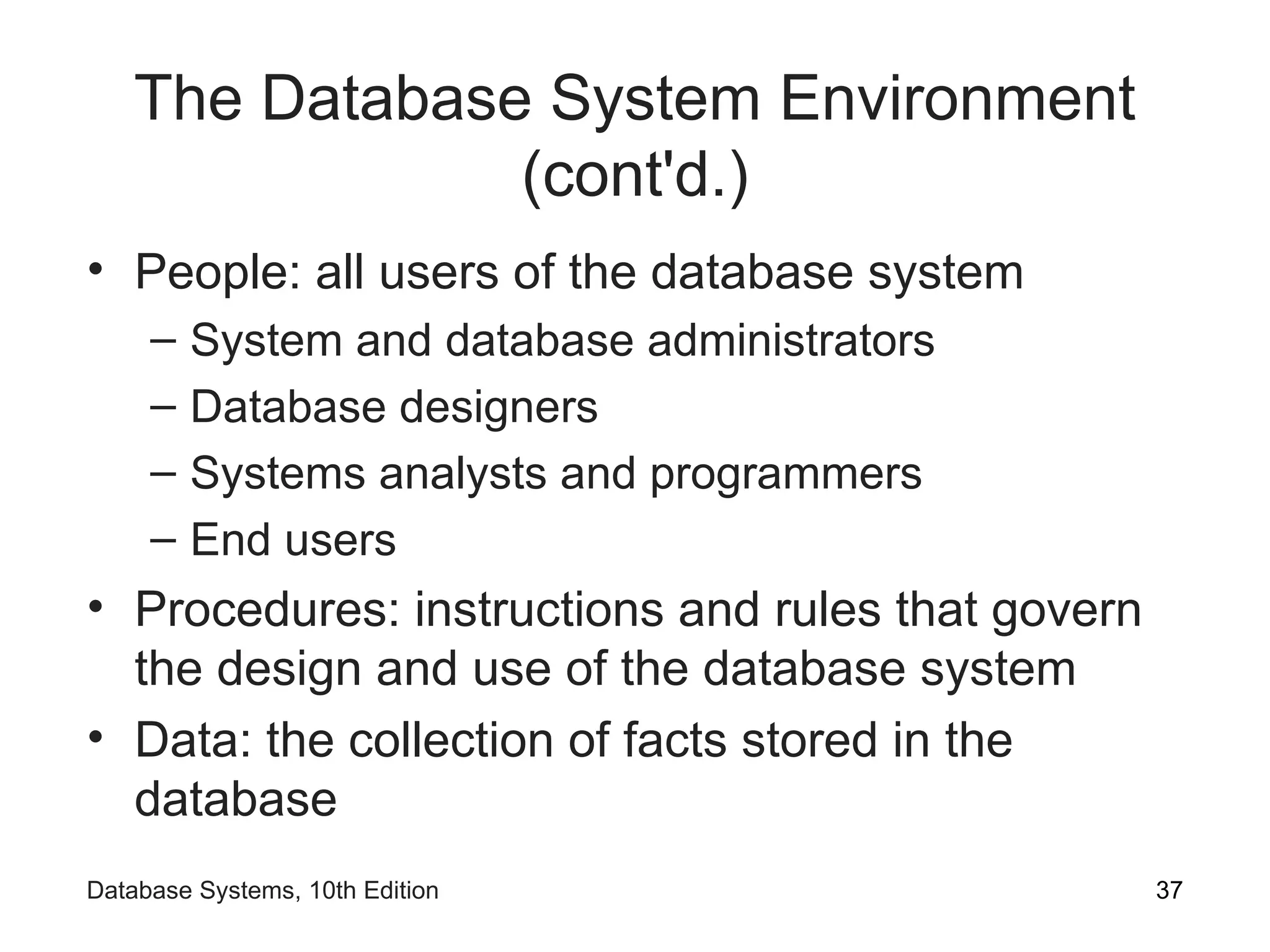 The Database System Environment
(cont'd.)
• People: all users of the database system
– System and database administrators
– Database designers
– Systems analysts and programmers
– End users
• Procedures: instructions and rules that govern
the design and use of the database system
• Data: the collection of facts stored in the
database
37
Database Systems, 10th Edition
 