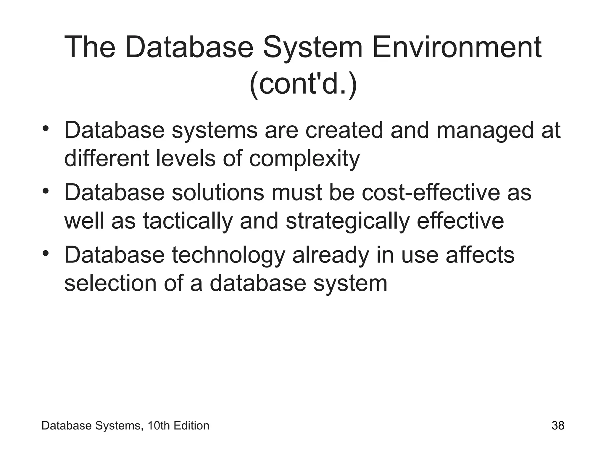 The Database System Environment
(cont'd.)
• Database systems are created and managed at
different levels of complexity
• Database solutions must be cost-effective as
well as tactically and strategically effective
• Database technology already in use affects
selection of a database system
38
Database Systems, 10th Edition
 