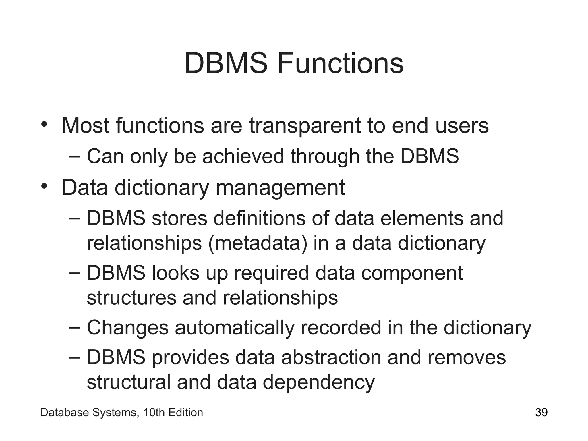 DBMS Functions
• Most functions are transparent to end users
– Can only be achieved through the DBMS
• Data dictionary management
– DBMS stores definitions of data elements and
relationships (metadata) in a data dictionary
– DBMS looks up required data component
structures and relationships
– Changes automatically recorded in the dictionary
– DBMS provides data abstraction and removes
structural and data dependency
39
Database Systems, 10th Edition
 