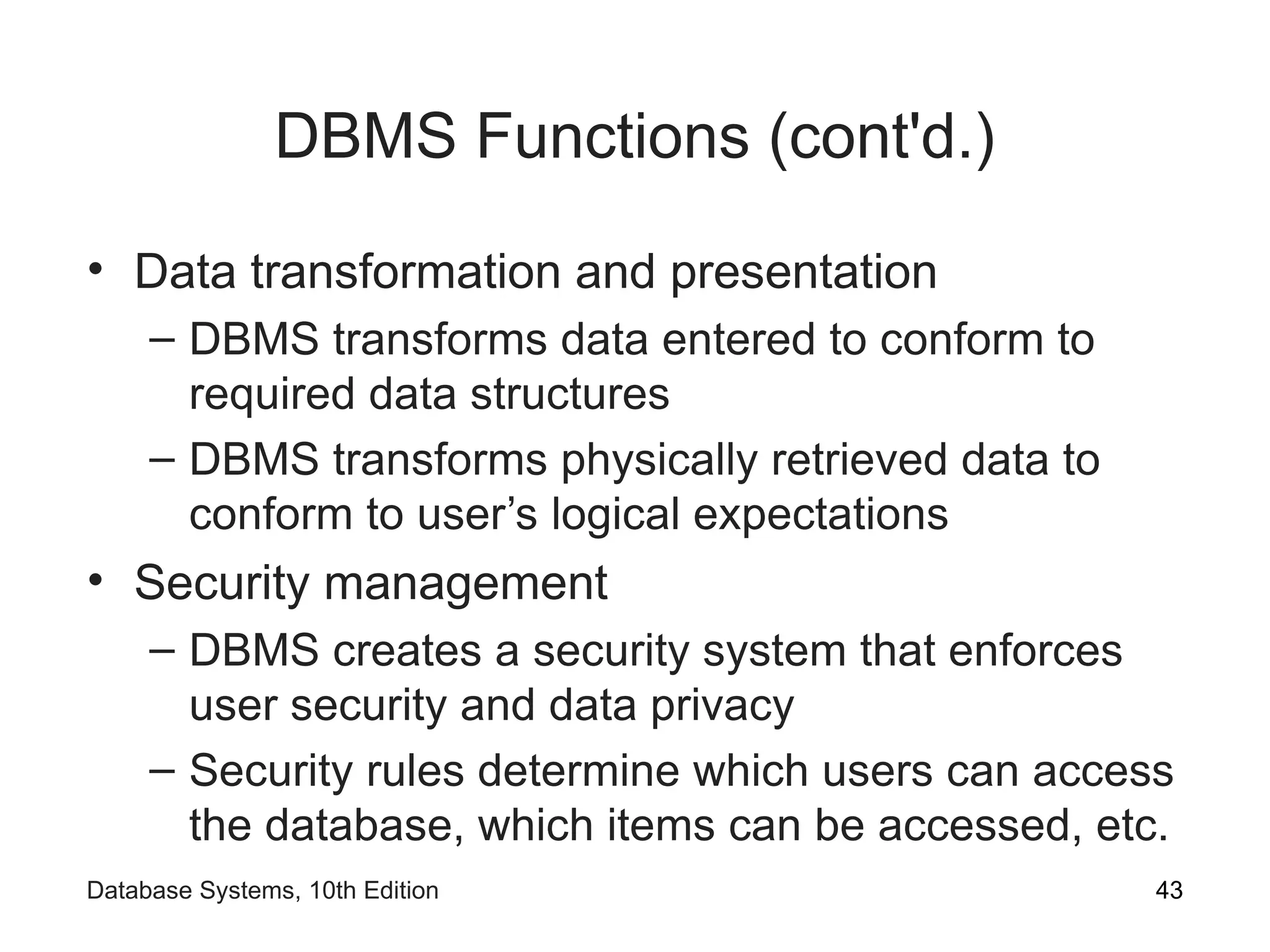 DBMS Functions (cont'd.)
• Data transformation and presentation
– DBMS transforms data entered to conform to
required data structures
– DBMS transforms physically retrieved data to
conform to user’s logical expectations
• Security management
– DBMS creates a security system that enforces
user security and data privacy
– Security rules determine which users can access
the database, which items can be accessed, etc.
43
Database Systems, 10th Edition
 