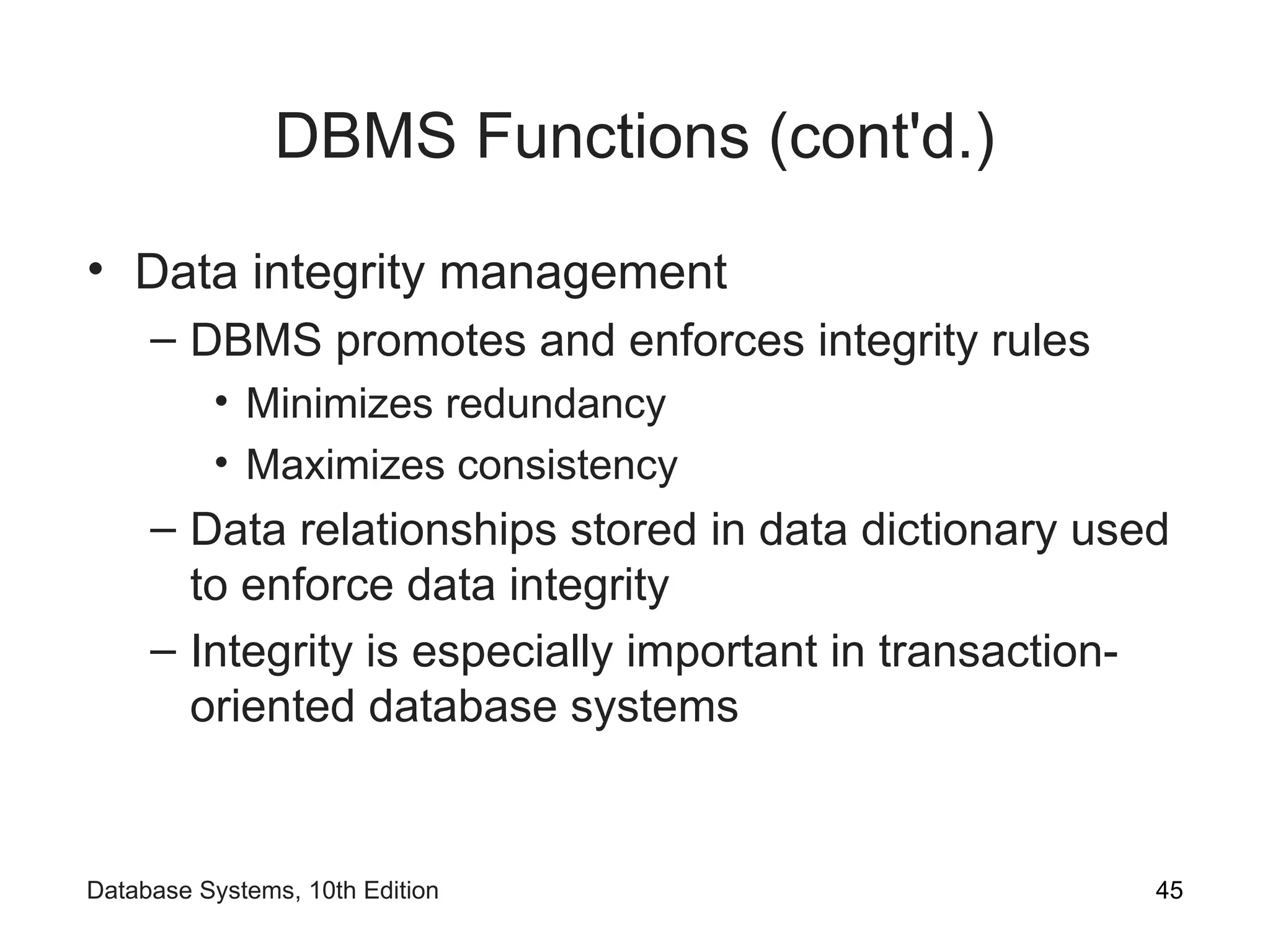 DBMS Functions (cont'd.)
• Data integrity management
– DBMS promotes and enforces integrity rules
• Minimizes redundancy
• Maximizes consistency
– Data relationships stored in data dictionary used
to enforce data integrity
– Integrity is especially important in transaction-
oriented database systems
45
Database Systems, 10th Edition
 