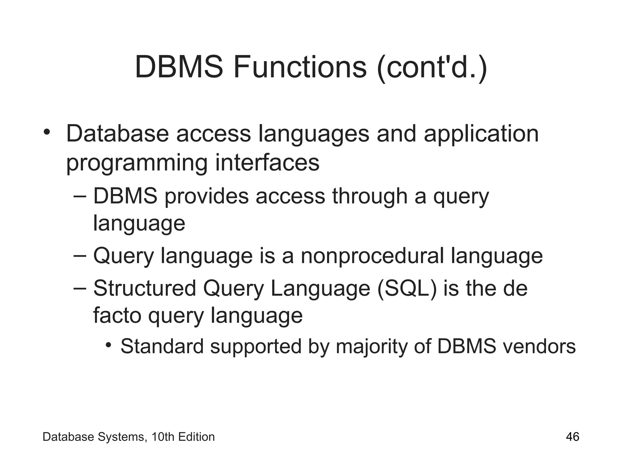 DBMS Functions (cont'd.)
• Database access languages and application
programming interfaces
– DBMS provides access through a query
language
– Query language is a nonprocedural language
– Structured Query Language (SQL) is the de
facto query language
• Standard supported by majority of DBMS vendors
46
Database Systems, 10th Edition
 