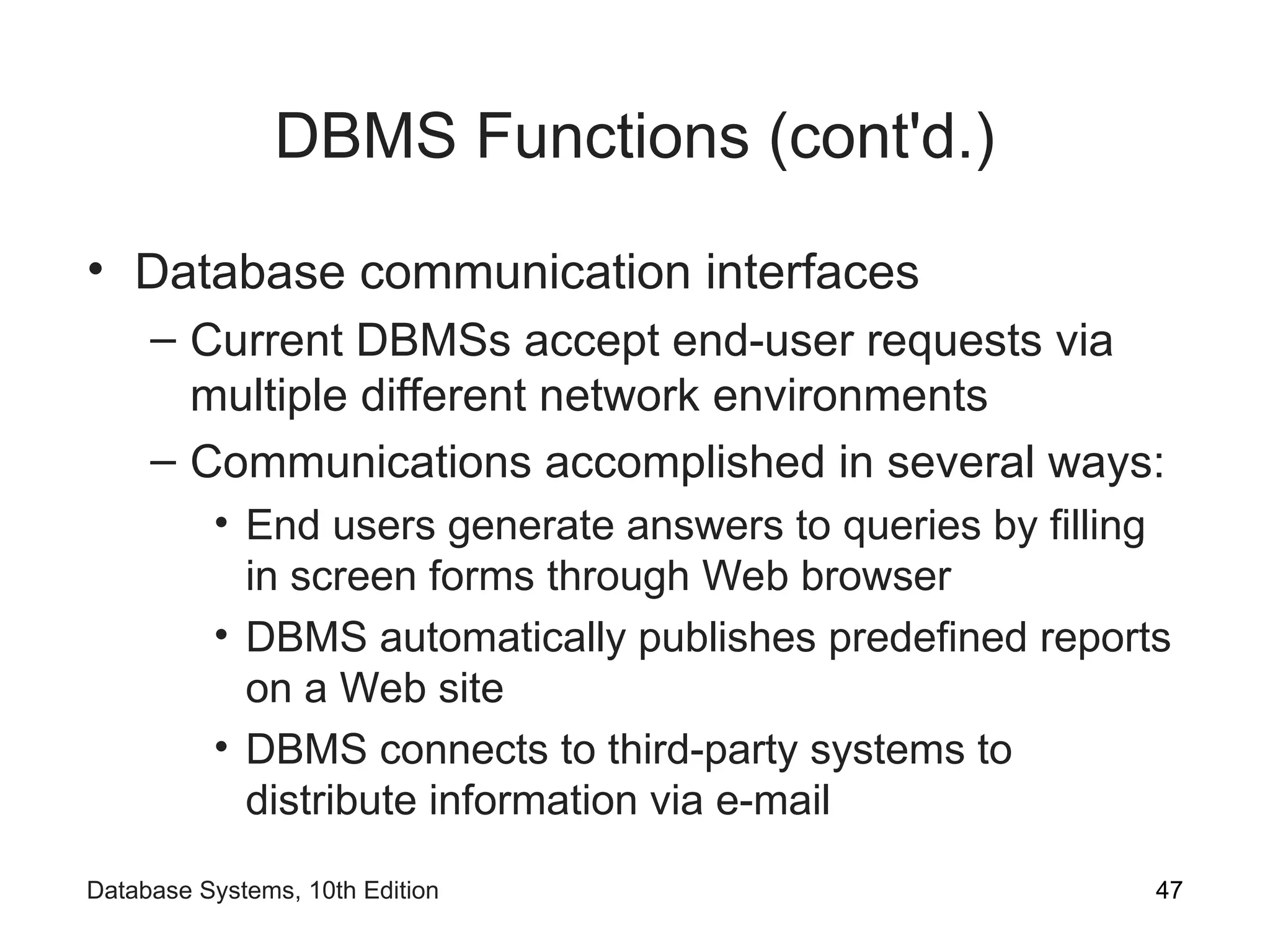 DBMS Functions (cont'd.)
• Database communication interfaces
– Current DBMSs accept end-user requests via
multiple different network environments
– Communications accomplished in several ways:
• End users generate answers to queries by filling
in screen forms through Web browser
• DBMS automatically publishes predefined reports
on a Web site
• DBMS connects to third-party systems to
distribute information via e-mail
47
Database Systems, 10th Edition
 