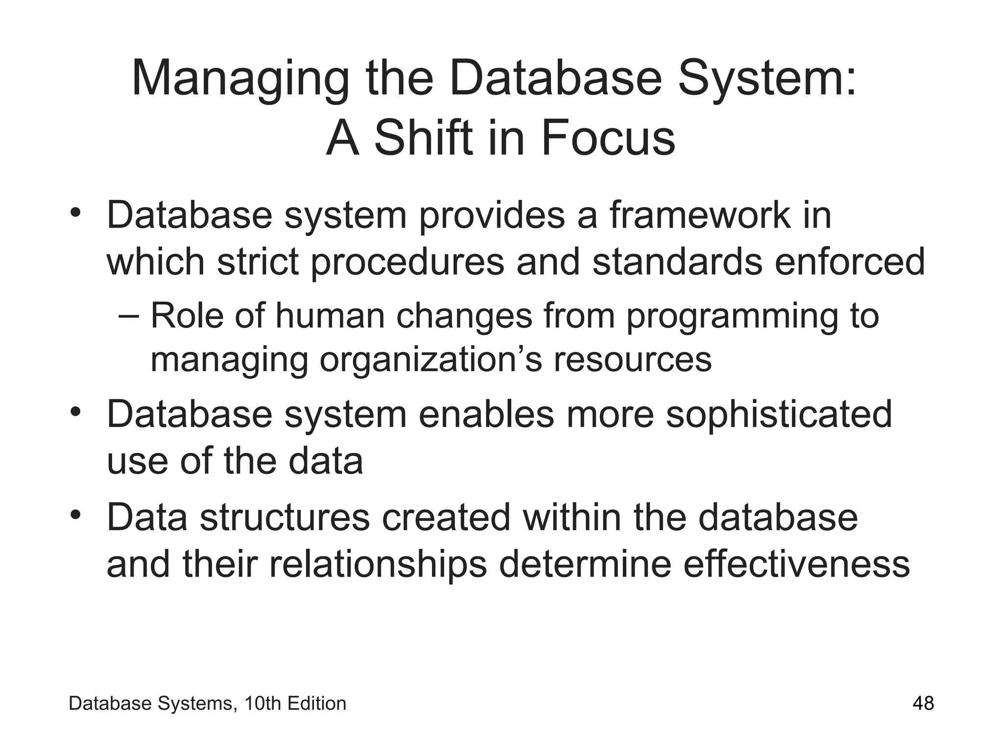 Managing the Database System:
A Shift in Focus
• Database system provides a framework in
which strict procedures and standards enforced
– Role of human changes from programming to
managing organization’s resources
• Database system enables more sophisticated
use of the data
• Data structures created within the database
and their relationships determine effectiveness
48
Database Systems, 10th Edition
 