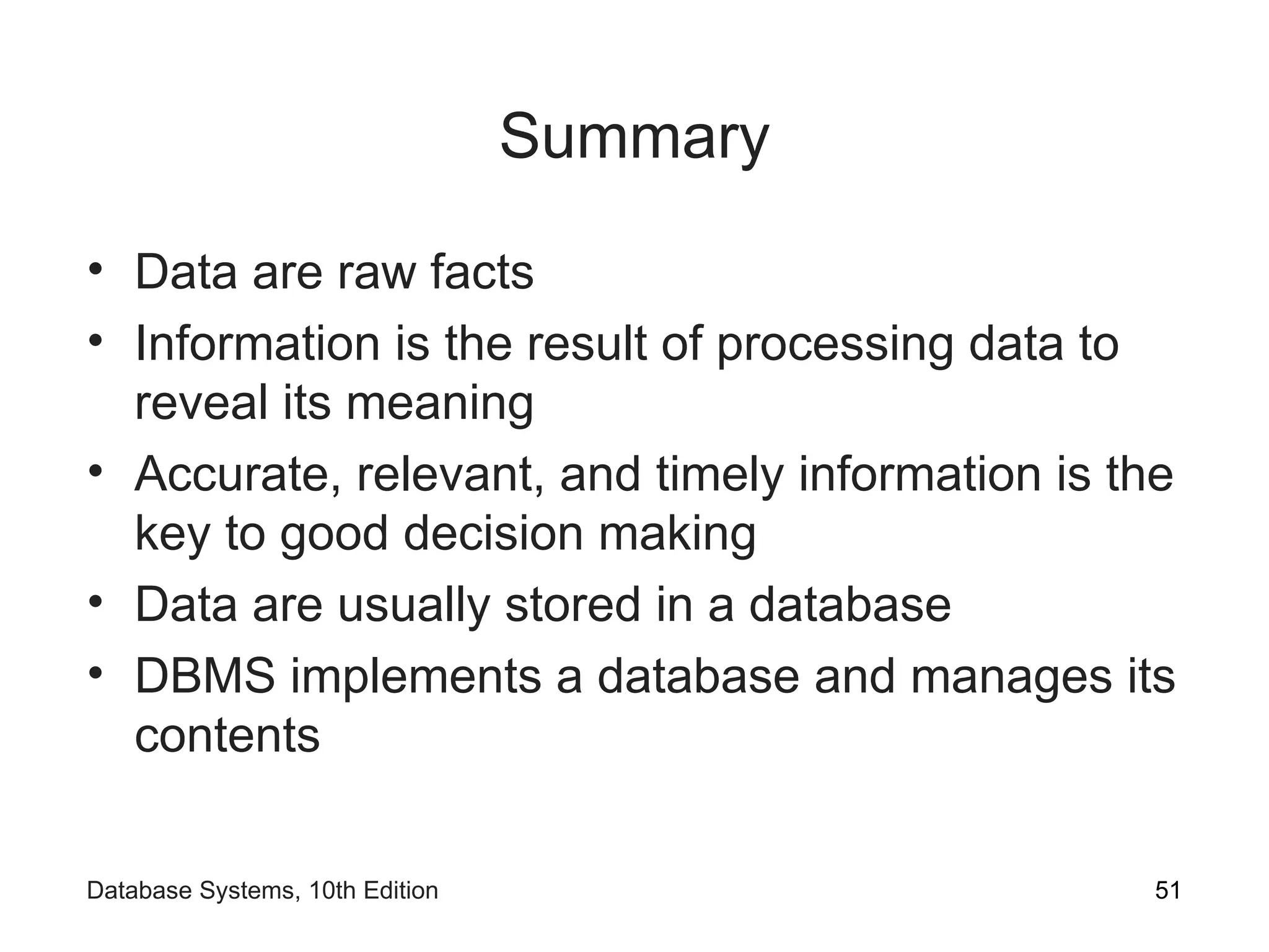Summary
• Data are raw facts
• Information is the result of processing data to
reveal its meaning
• Accurate, relevant, and timely information is the
key to good decision making
• Data are usually stored in a database
• DBMS implements a database and manages its
contents
51
Database Systems, 10th Edition
 