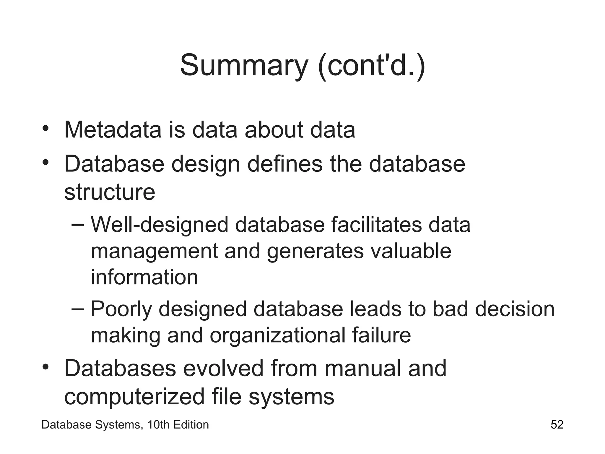 Summary (cont'd.)
• Metadata is data about data
• Database design defines the database
structure
– Well-designed database facilitates data
management and generates valuable
information
– Poorly designed database leads to bad decision
making and organizational failure
• Databases evolved from manual and
computerized file systems
52
Database Systems, 10th Edition
 