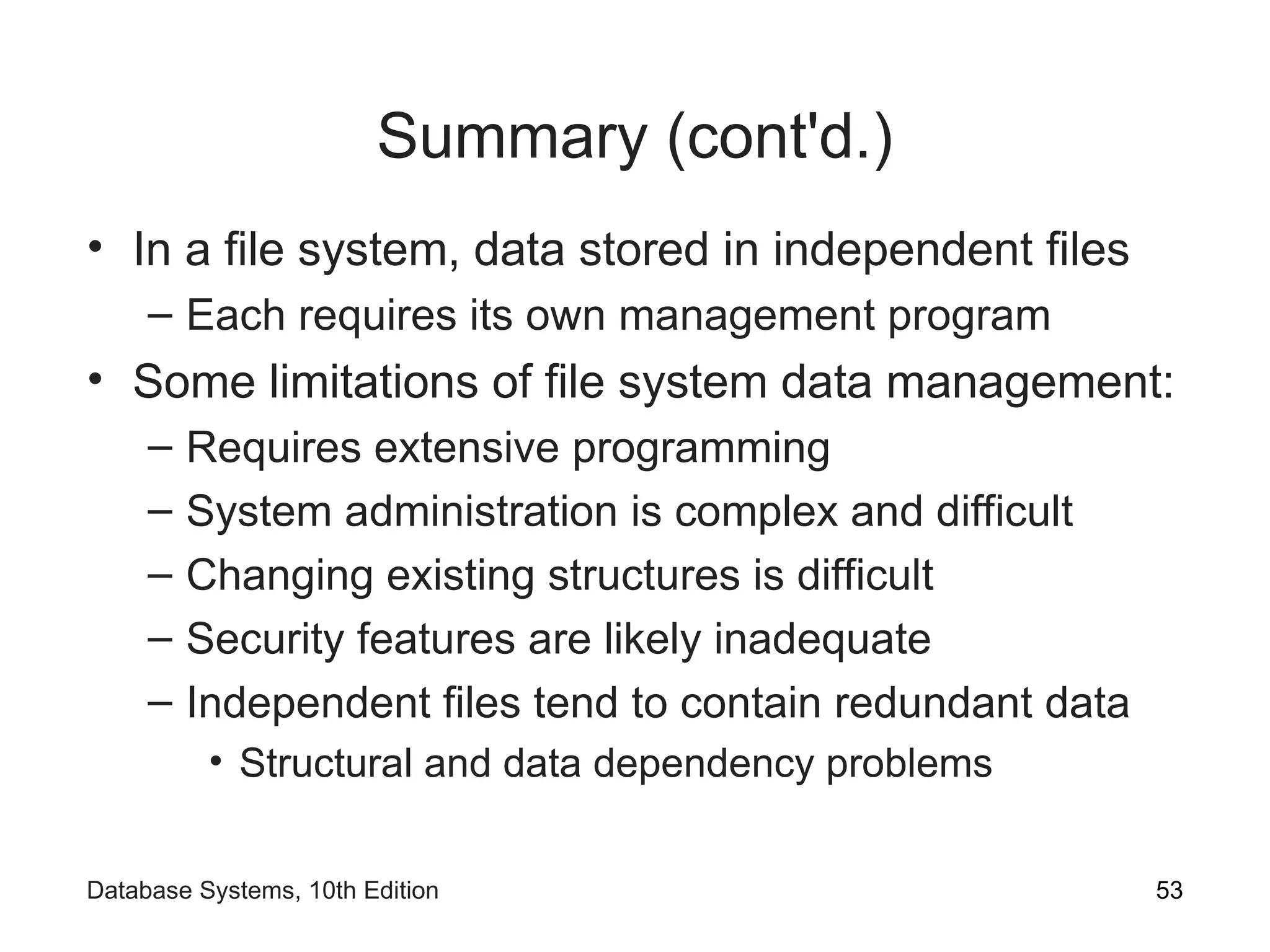 Summary (cont'd.)
• In a file system, data stored in independent files
– Each requires its own management program
• Some limitations of file system data management:
– Requires extensive programming
– System administration is complex and difficult
– Changing existing structures is difficult
– Security features are likely inadequate
– Independent files tend to contain redundant data
• Structural and data dependency problems
53
Database Systems, 10th Edition
 