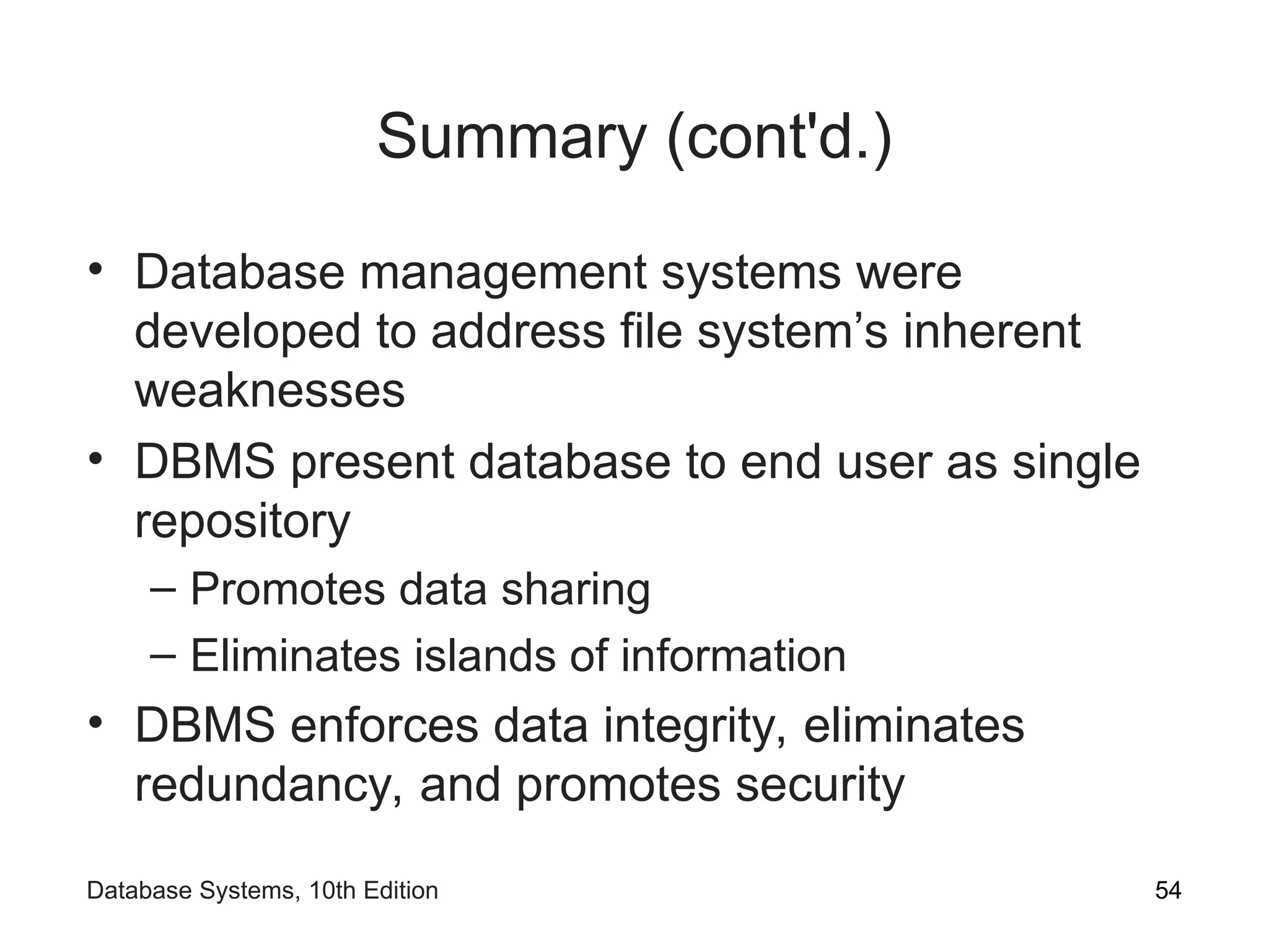 Summary (cont'd.)
• Database management systems were
developed to address file system’s inherent
weaknesses
• DBMS present database to end user as single
repository
– Promotes data sharing
– Eliminates islands of information
• DBMS enforces data integrity, eliminates
redundancy, and promotes security
54
Database Systems, 10th Edition
 