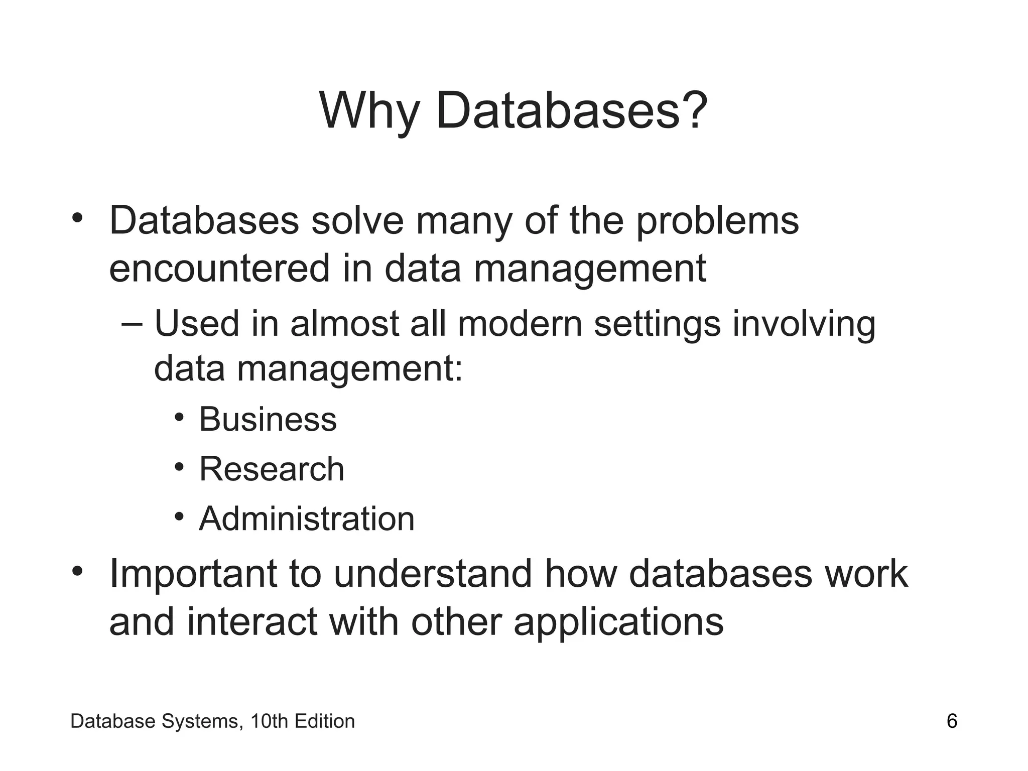 Why Databases?
• Databases solve many of the problems
encountered in data management
– Used in almost all modern settings involving
data management:
• Business
• Research
• Administration
• Important to understand how databases work
and interact with other applications
6
Database Systems, 10th Edition
 