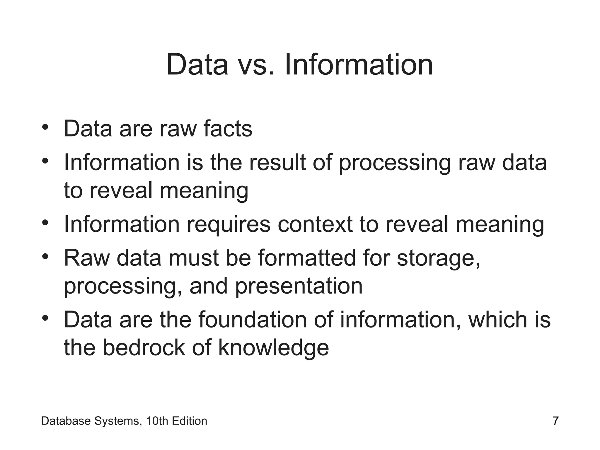Data vs. Information
• Data are raw facts
• Information is the result of processing raw data
to reveal meaning
• Information requires context to reveal meaning
• Raw data must be formatted for storage,
processing, and presentation
• Data are the foundation of information, which is
the bedrock of knowledge
7
Database Systems, 10th Edition
 