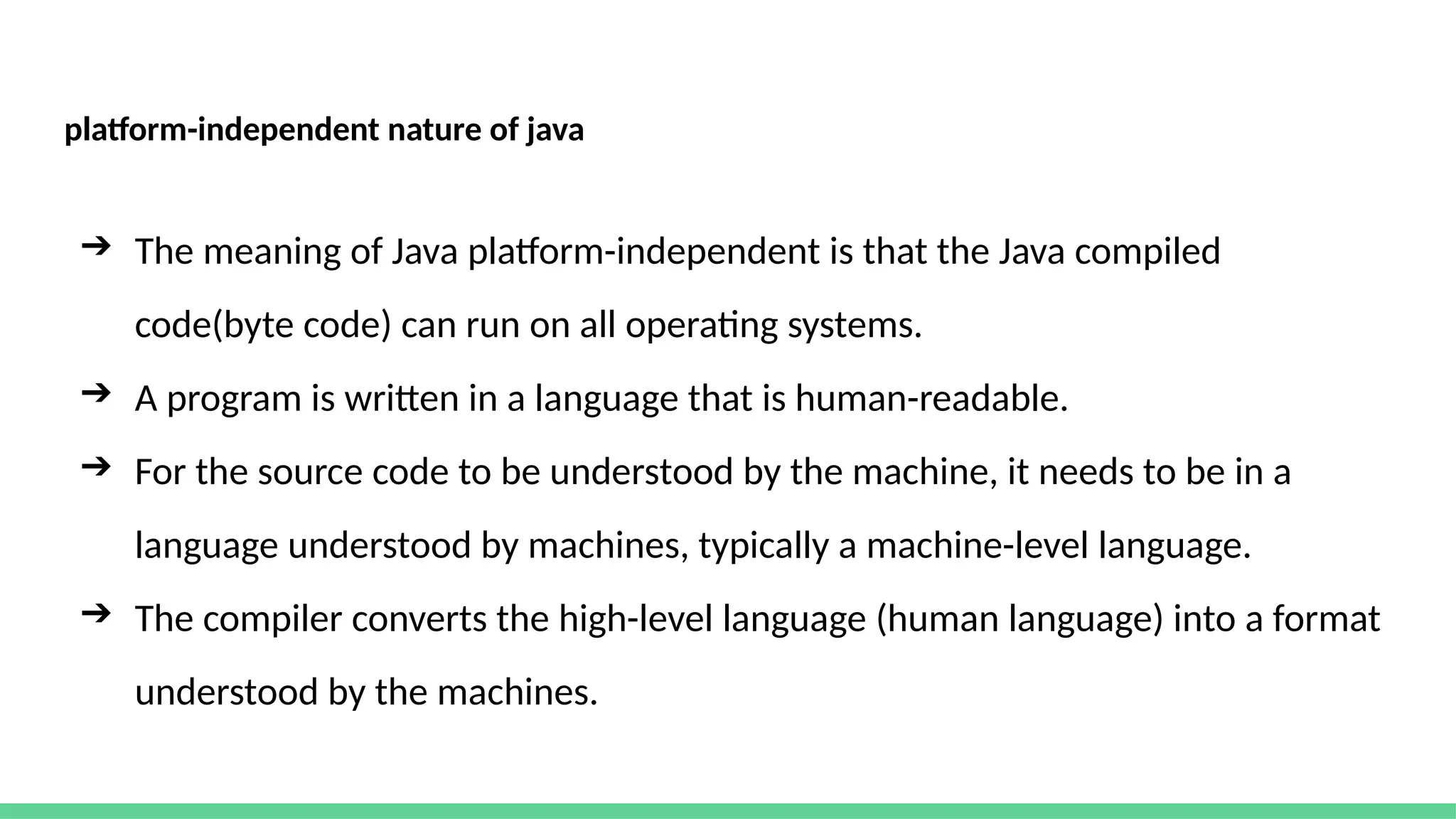 platform-independent nature of java
➔ The meaning of Java platform-independent is that the Java compiled
code(byte code) can run on all operating systems.
➔ A program is written in a language that is human-readable.
➔ For the source code to be understood by the machine, it needs to be in a
language understood by machines, typically a machine-level language.
➔ The compiler converts the high-level language (human language) into a format
understood by the machines.
 