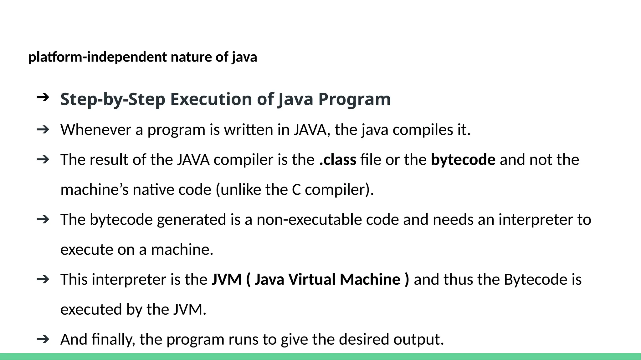 platform-independent nature of java
➔ Step-by-Step Execution of Java Program
➔ Whenever a program is written in JAVA, the java compiles it.
➔ The result of the JAVA compiler is the .class file or the bytecode and not the
machine’s native code (unlike the C compiler).
➔ The bytecode generated is a non-executable code and needs an interpreter to
execute on a machine.
➔ This interpreter is the JVM ( Java Virtual Machine ) and thus the Bytecode is
executed by the JVM.
➔ And finally, the program runs to give the desired output.
 