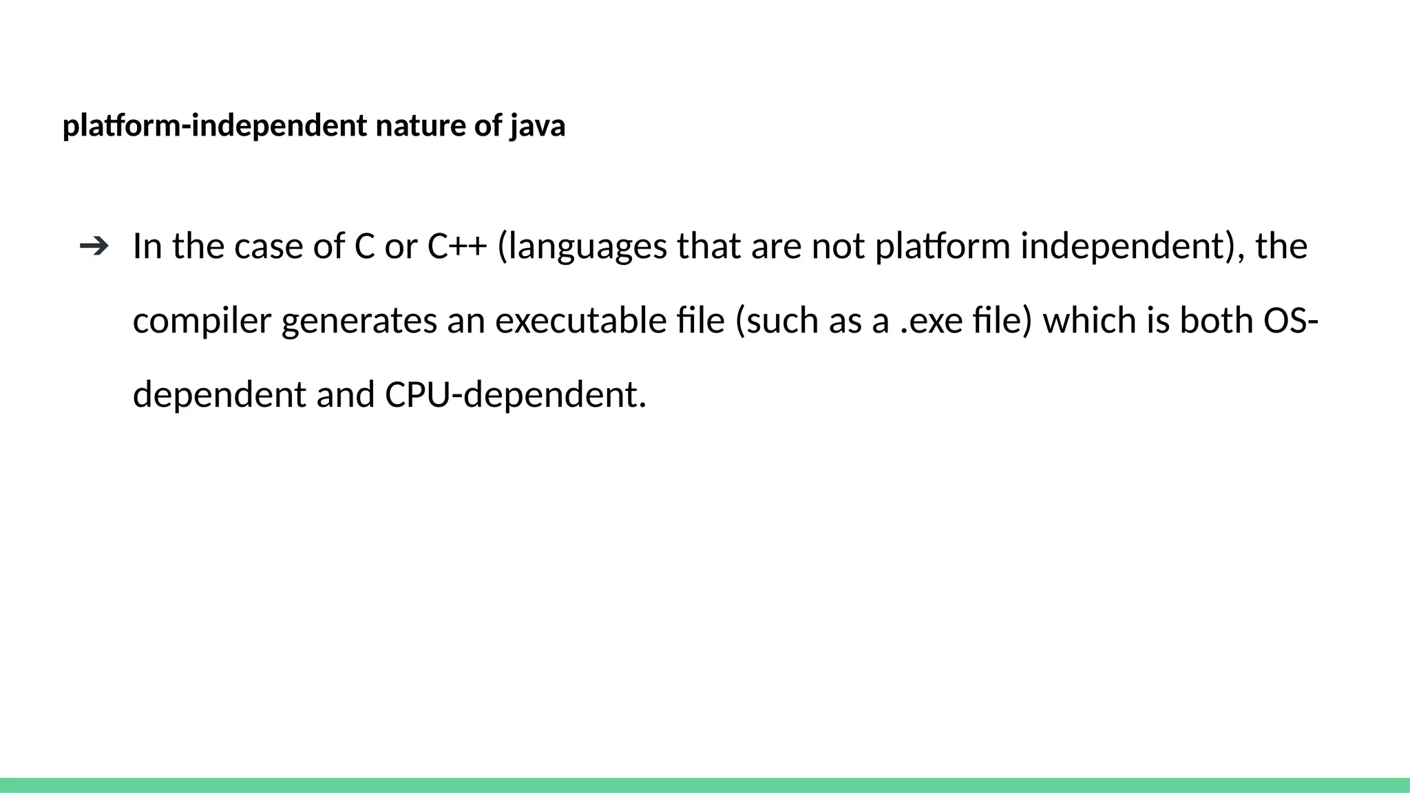 platform-independent nature of java
➔ In the case of C or C++ (languages that are not platform independent), the
compiler generates an executable file (such as a .exe file) which is both OS-
dependent and CPU-dependent.
 