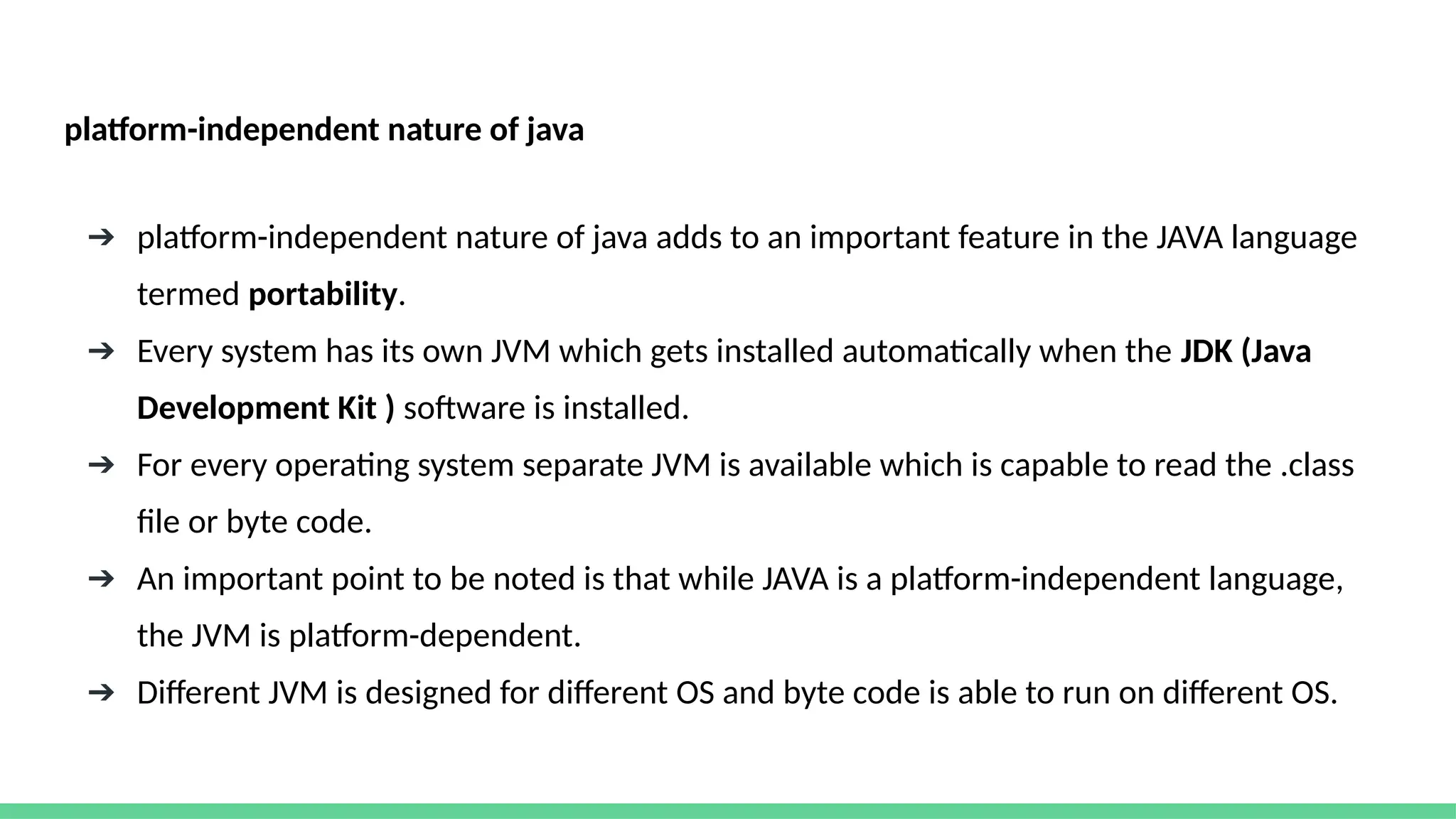 platform-independent nature of java
➔ platform-independent nature of java adds to an important feature in the JAVA language
termed portability.
➔ Every system has its own JVM which gets installed automatically when the JDK (Java
Development Kit ) software is installed.
➔ For every operating system separate JVM is available which is capable to read the .class
file or byte code.
➔ An important point to be noted is that while JAVA is a platform-independent language,
the JVM is platform-dependent.
➔ Different JVM is designed for different OS and byte code is able to run on different OS.
 