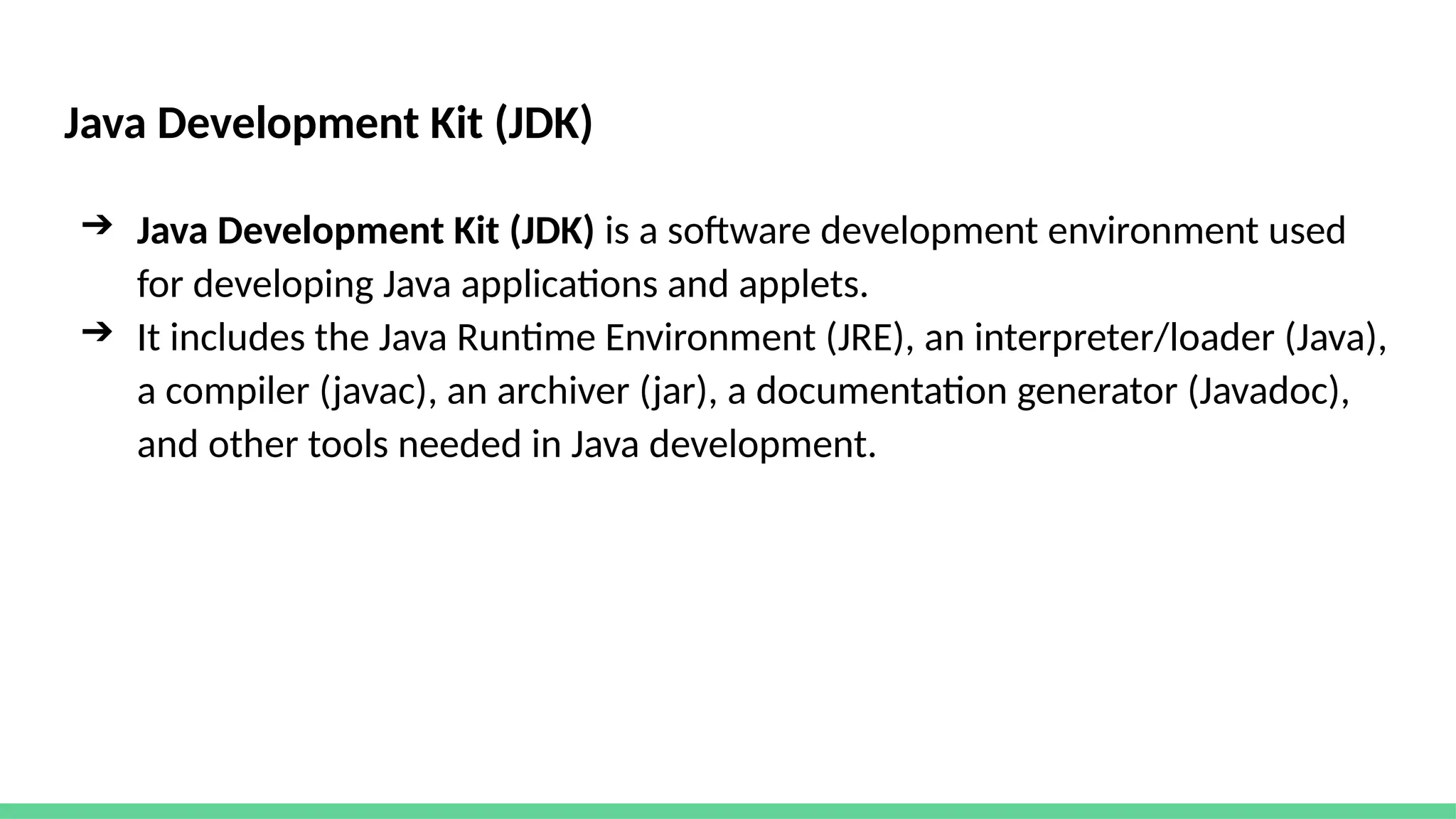 Java Development Kit (JDK)
➔ Java Development Kit (JDK) is a software development environment used
for developing Java applications and applets.
➔ It includes the Java Runtime Environment (JRE), an interpreter/loader (Java),
a compiler (javac), an archiver (jar), a documentation generator (Javadoc),
and other tools needed in Java development.
 