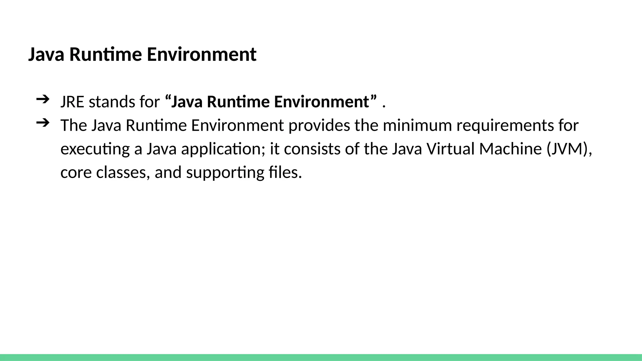 Java Runtime Environment
➔ JRE stands for “Java Runtime Environment” .
➔ The Java Runtime Environment provides the minimum requirements for
executing a Java application; it consists of the Java Virtual Machine (JVM),
core classes, and supporting files.
 