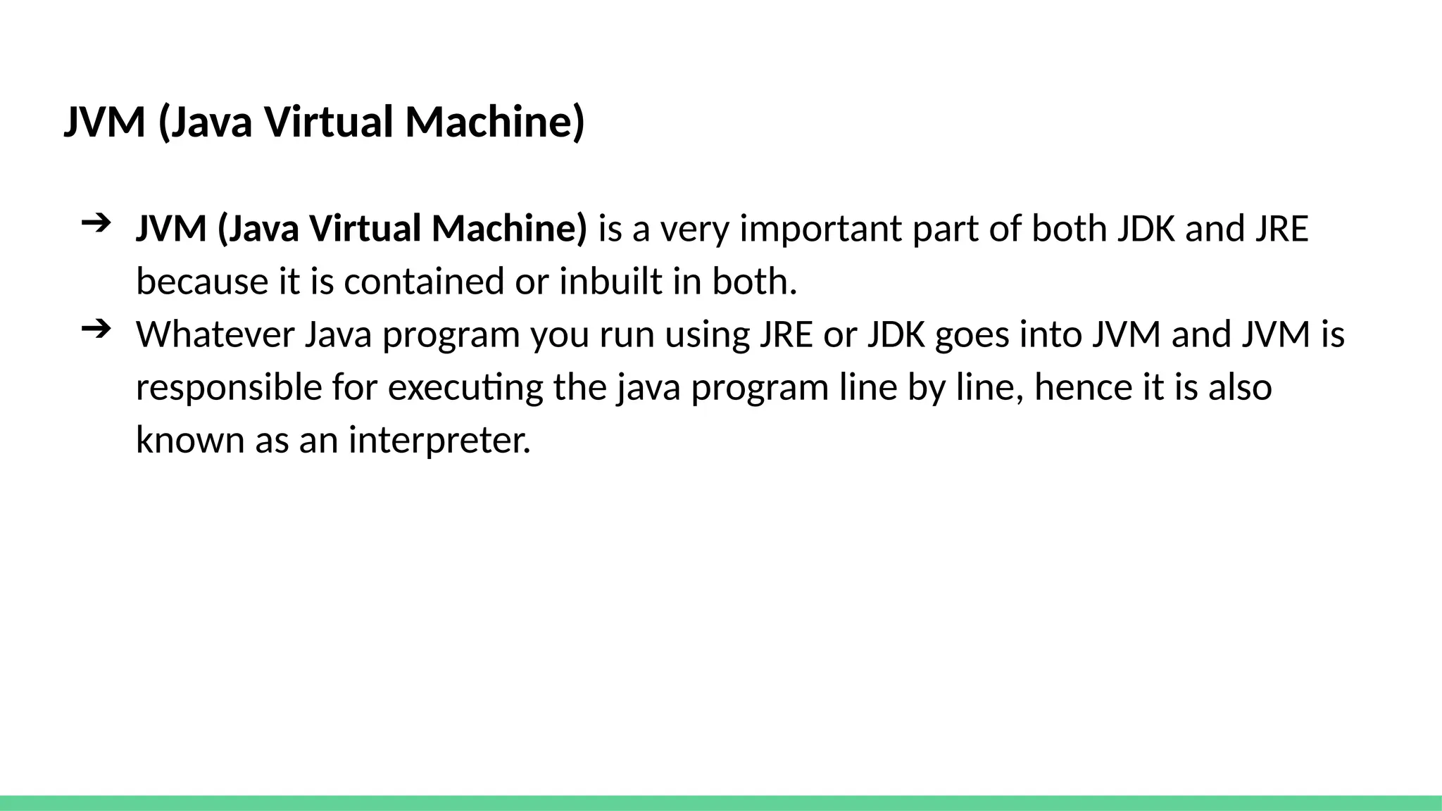 JVM (Java Virtual Machine)
➔ JVM (Java Virtual Machine) is a very important part of both JDK and JRE
because it is contained or inbuilt in both.
➔ Whatever Java program you run using JRE or JDK goes into JVM and JVM is
responsible for executing the java program line by line, hence it is also
known as an interpreter.
 