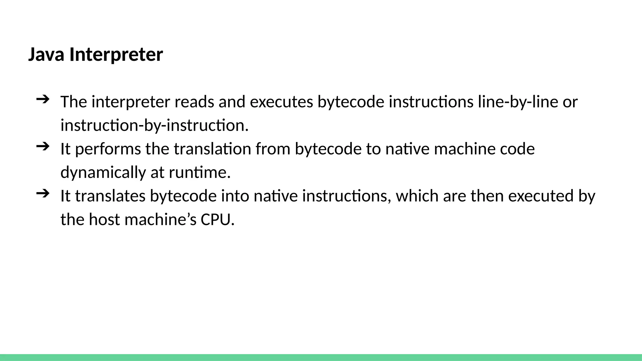 Java Interpreter
➔ The interpreter reads and executes bytecode instructions line-by-line or
instruction-by-instruction.
➔ It performs the translation from bytecode to native machine code
dynamically at runtime.
➔ It translates bytecode into native instructions, which are then executed by
the host machine’s CPU.
 
