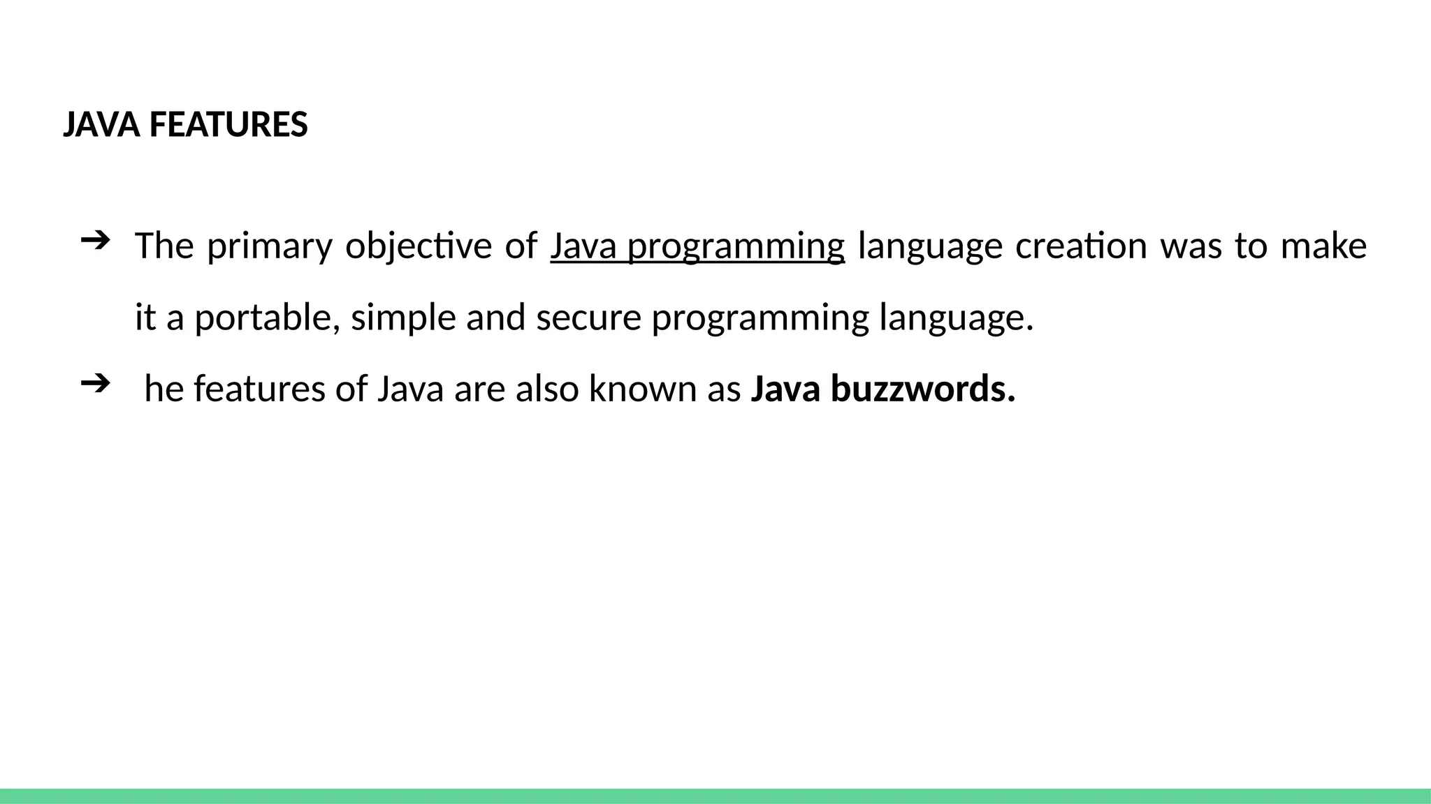 JAVA FEATURES
➔ The primary objective of Java programming language creation was to make
it a portable, simple and secure programming language.
➔ he features of Java are also known as Java buzzwords.
 