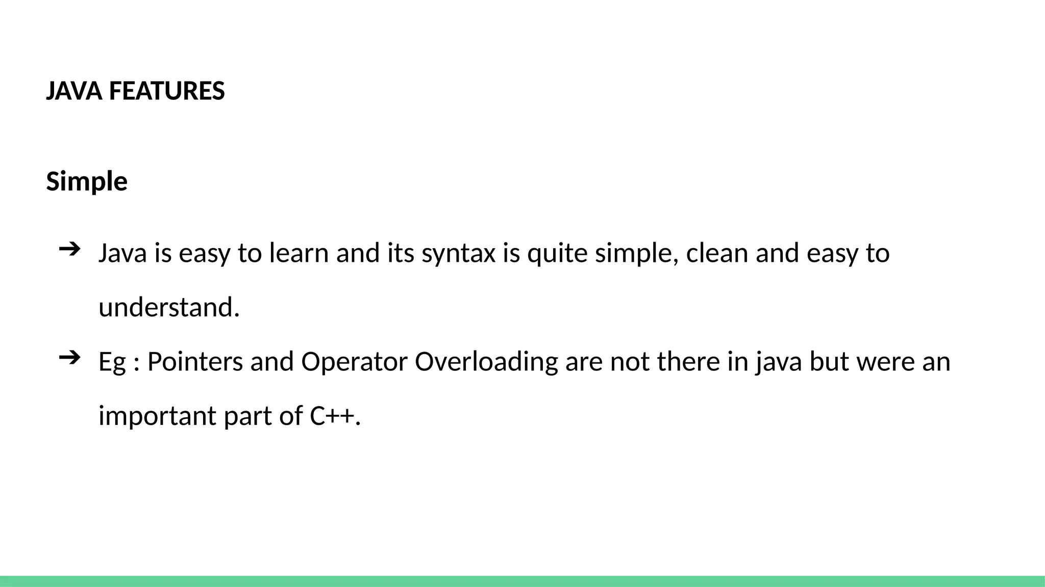 JAVA FEATURES
Simple
➔ Java is easy to learn and its syntax is quite simple, clean and easy to
understand.
➔ Eg : Pointers and Operator Overloading are not there in java but were an
important part of C++.
 