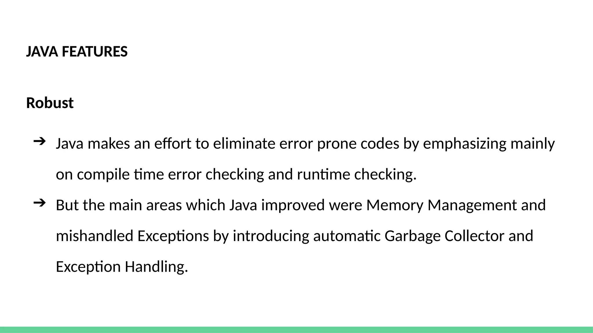JAVA FEATURES
Robust
➔ Java makes an effort to eliminate error prone codes by emphasizing mainly
on compile time error checking and runtime checking.
➔ But the main areas which Java improved were Memory Management and
mishandled Exceptions by introducing automatic Garbage Collector and
Exception Handling.
 
