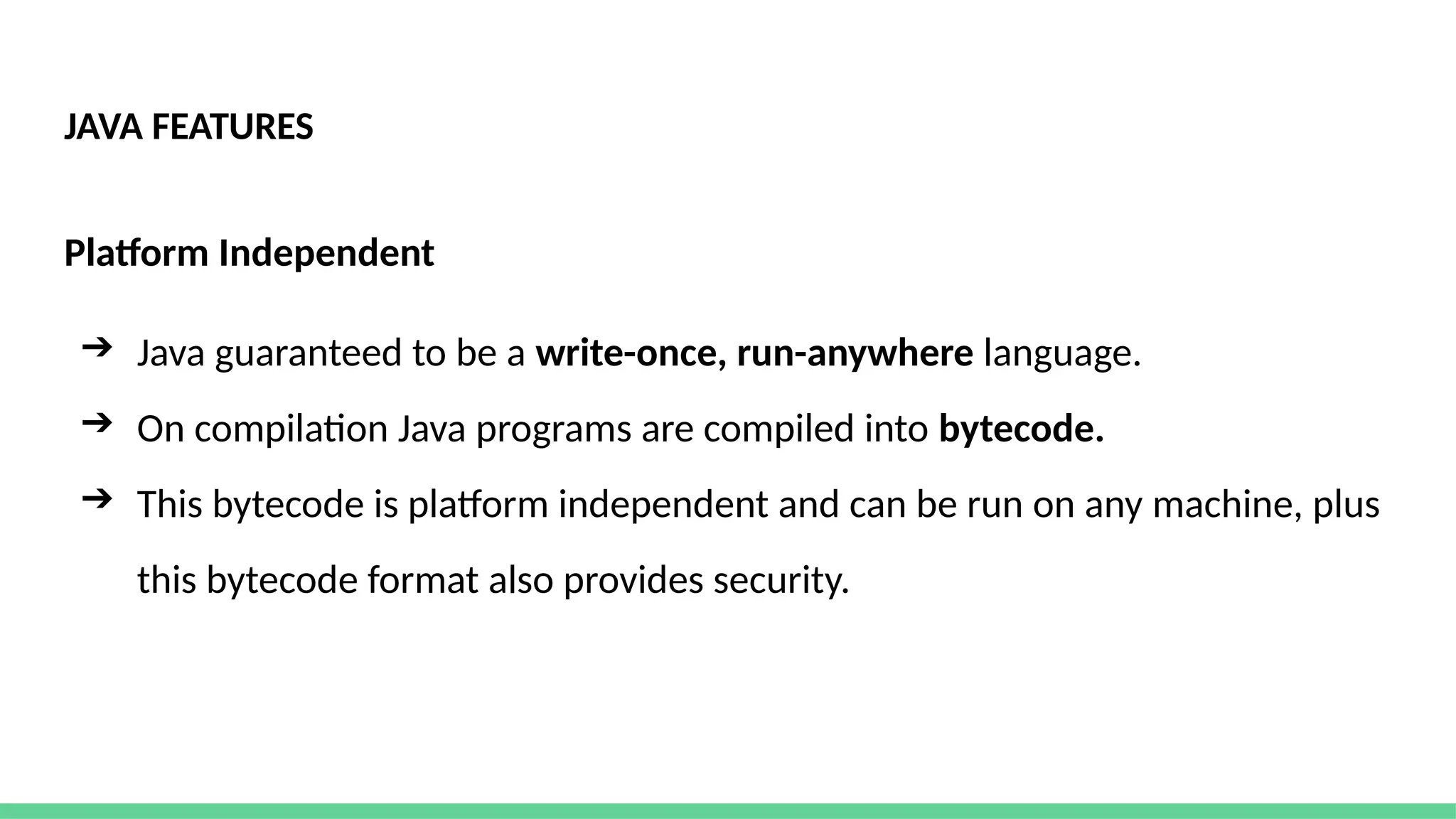 JAVA FEATURES
Platform Independent
➔ Java guaranteed to be a write-once, run-anywhere language.
➔ On compilation Java programs are compiled into bytecode.
➔ This bytecode is platform independent and can be run on any machine, plus
this bytecode format also provides security.
 
