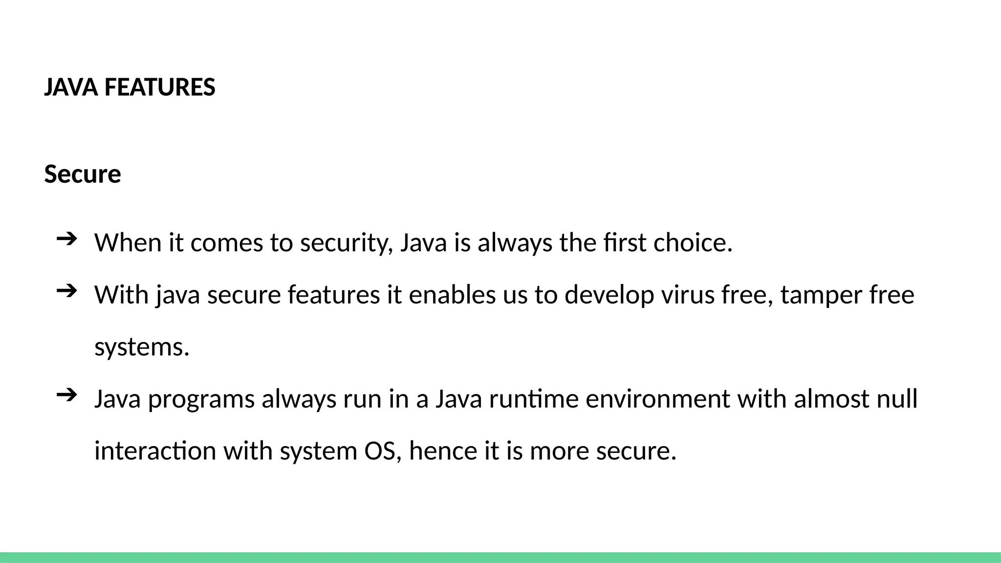 JAVA FEATURES
Secure
➔ When it comes to security, Java is always the first choice.
➔ With java secure features it enables us to develop virus free, tamper free
systems.
➔ Java programs always run in a Java runtime environment with almost null
interaction with system OS, hence it is more secure.
 