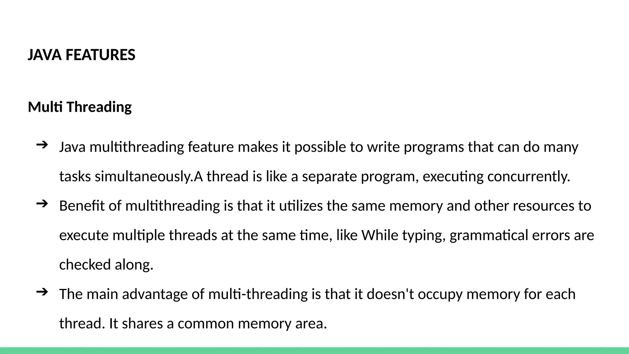 JAVA FEATURES
Multi Threading
➔ Java multithreading feature makes it possible to write programs that can do many
tasks simultaneously.A thread is like a separate program, executing concurrently.
➔ Benefit of multithreading is that it utilizes the same memory and other resources to
execute multiple threads at the same time, like While typing, grammatical errors are
checked along.
➔ The main advantage of multi-threading is that it doesn't occupy memory for each
thread. It shares a common memory area.
 