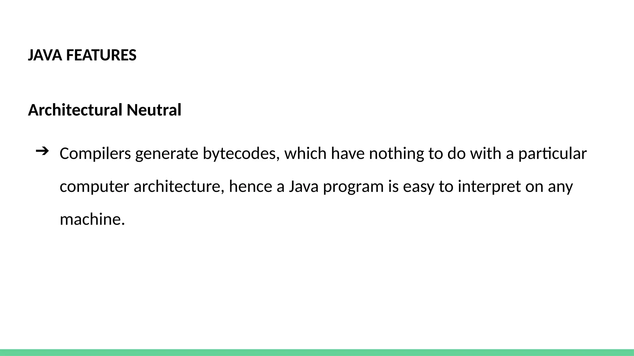 JAVA FEATURES
Architectural Neutral
➔ Compilers generate bytecodes, which have nothing to do with a particular
computer architecture, hence a Java program is easy to interpret on any
machine.
 